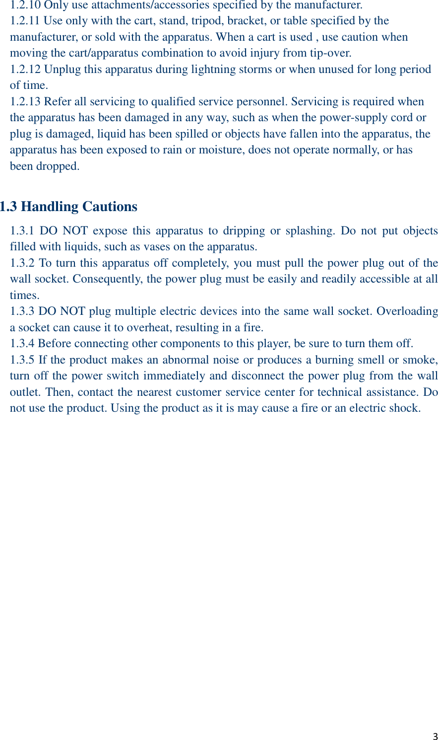  3 1.2.10 Only use attachments/accessories specified by the manufacturer. 1.2.11 Use only with the cart, stand, tripod, bracket, or table specified by the manufacturer, or sold with the apparatus. When a cart is used , use caution when moving the cart/apparatus combination to avoid injury from tip-over. 1.2.12 Unplug this apparatus during lightning storms or when unused for long period of time. 1.2.13 Refer all servicing to qualified service personnel. Servicing is required when the apparatus has been damaged in any way, such as when the power-supply cord or plug is damaged, liquid has been spilled or objects have fallen into the apparatus, the apparatus has been exposed to rain or moisture, does not operate normally, or has been dropped.  1.3 Handling Cautions 1.3.1  DO  NOT expose  this  apparatus  to  dripping  or  splashing.  Do not  put  objects filled with liquids, such as vases on the apparatus. 1.3.2 To turn this apparatus off completely, you must pull the power plug out of the wall socket. Consequently, the power plug must be easily and readily accessible at all times. 1.3.3 DO NOT plug multiple electric devices into the same wall socket. Overloading a socket can cause it to overheat, resulting in a fire. 1.3.4 Before connecting other components to this player, be sure to turn them off. 1.3.5 If the product makes an abnormal noise or produces a burning smell or smoke, turn off the power switch immediately and disconnect the power plug from the wall outlet. Then, contact the nearest customer service center for technical assistance. Do not use the product. Using the product as it is may cause a fire or an electric shock.  