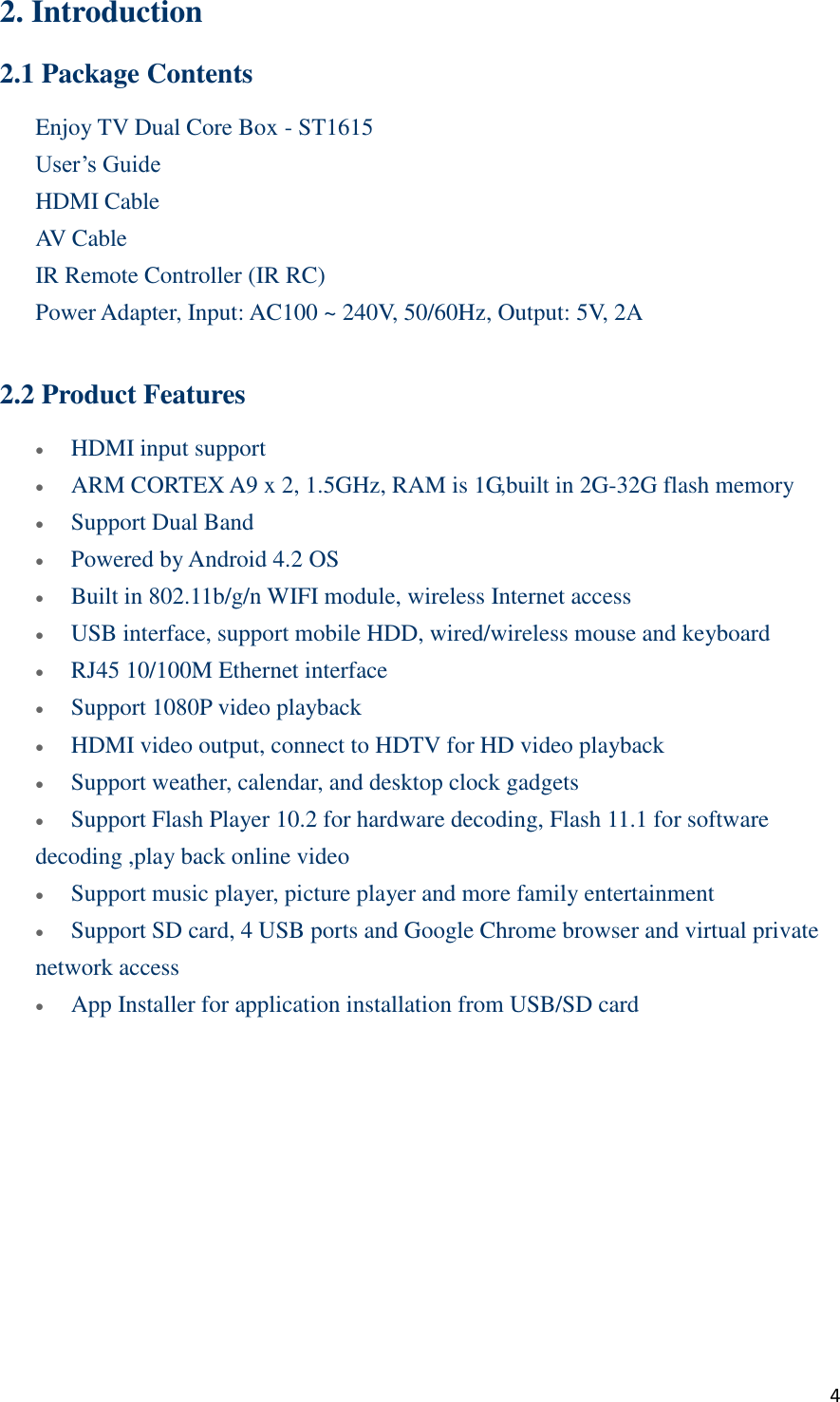  4 2. Introduction 2.1 Package Contents Enjoy TV Dual Core Box - ST1615   User’s Guide HDMI Cable AV Cable IR Remote Controller (IR RC)    Power Adapter, Input: AC100 ~ 240V, 50/60Hz, Output: 5V, 2A  2.2 Product Features  HDMI input support    ARM CORTEX A9 x 2, 1.5GHz, RAM is 1G,built in 2G-32G flash memory  Support Dual Band  Powered by Android 4.2 OS  Built in 802.11b/g/n WIFI module, wireless Internet access  USB interface, support mobile HDD, wired/wireless mouse and keyboard  RJ45 10/100M Ethernet interface    Support 1080P video playback  HDMI video output, connect to HDTV for HD video playback  Support weather, calendar, and desktop clock gadgets  Support Flash Player 10.2 for hardware decoding, Flash 11.1 for software decoding ,play back online video  Support music player, picture player and more family entertainment  Support SD card, 4 USB ports and Google Chrome browser and virtual private network access  App Installer for application installation from USB/SD card    