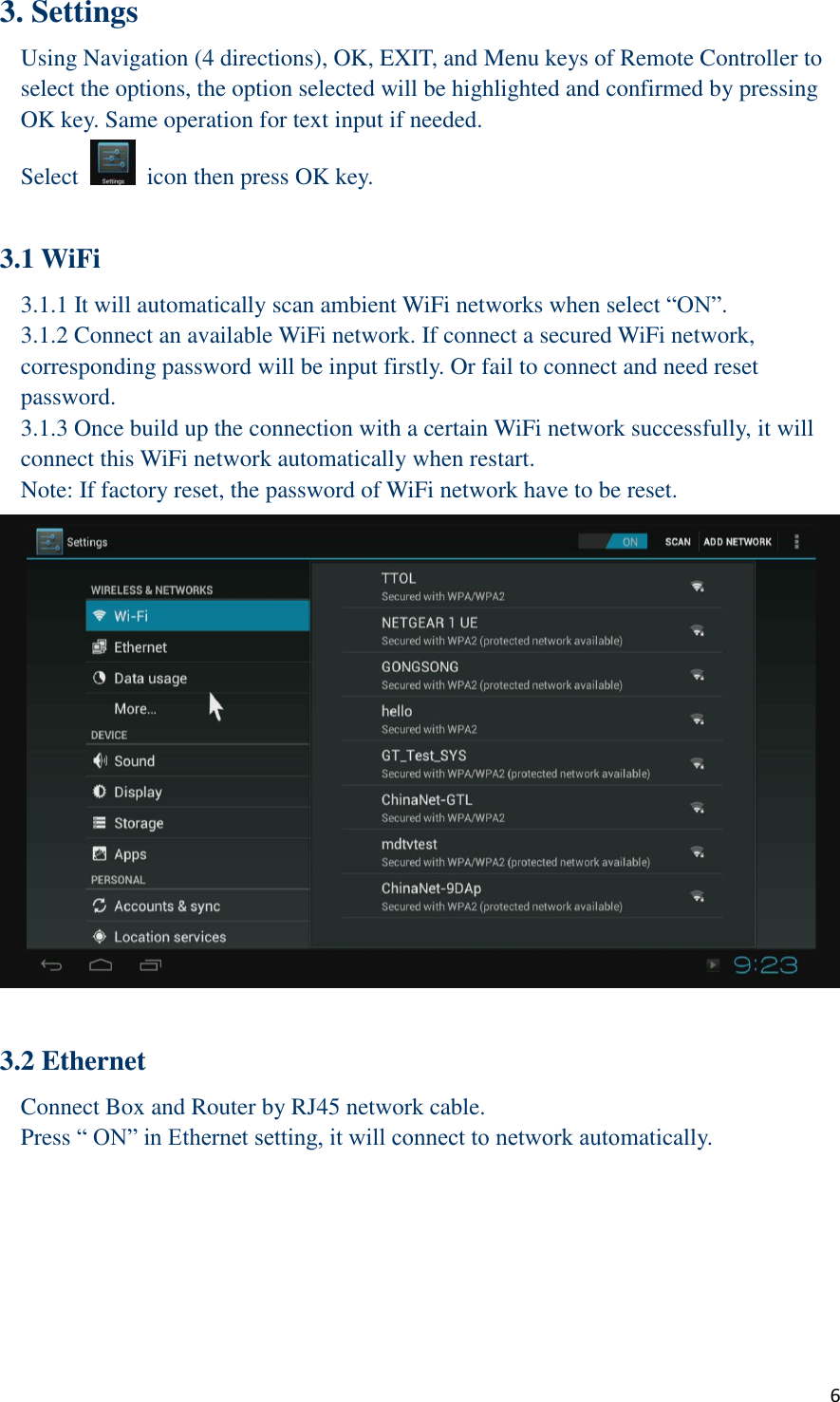  6 3. Settings Using Navigation (4 directions), OK, EXIT, and Menu keys of Remote Controller to select the options, the option selected will be highlighted and confirmed by pressing OK key. Same operation for text input if needed. Select    icon then press OK key.  3.1 WiFi   3.1.1 It will automatically scan ambient WiFi networks when select “ON”.   3.1.2 Connect an available WiFi network. If connect a secured WiFi network, corresponding password will be input firstly. Or fail to connect and need reset password. 3.1.3 Once build up the connection with a certain WiFi network successfully, it will connect this WiFi network automatically when restart. Note: If factory reset, the password of WiFi network have to be reset.     3.2 Ethernet Connect Box and Router by RJ45 network cable. Press “ ON” in Ethernet setting, it will connect to network automatically. 