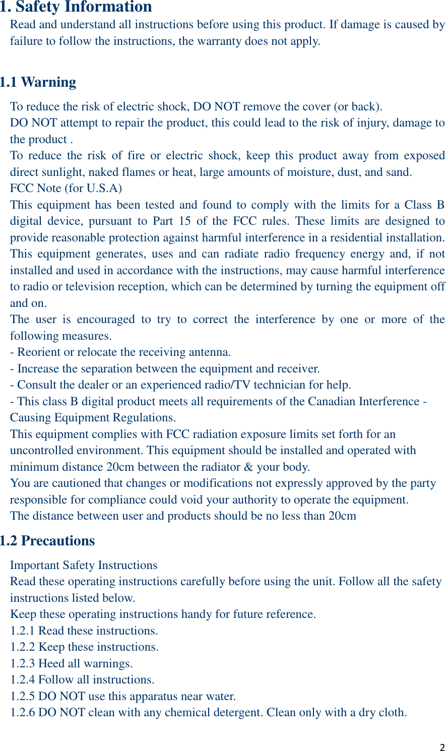  2 1. Safety Information Read and understand all instructions before using this product. If damage is caused by failure to follow the instructions, the warranty does not apply.  1.1 Warning To reduce the risk of electric shock, DO NOT remove the cover (or back). DO NOT attempt to repair the product, this could lead to the risk of injury, damage to the product . To  reduce  the  risk  of  fire  or  electric  shock,  keep  this  product  away  from  exposed direct sunlight, naked flames or heat, large amounts of moisture, dust, and sand. FCC Note (for U.S.A) This equipment has been tested and found to comply with the limits for a Class B digital  device,  pursuant  to  Part  15  of  the  FCC  rules.  These  limits  are  designed  to provide reasonable protection against harmful interference in a residential installation. This  equipment  generates,  uses  and  can radiate  radio  frequency  energy  and,  if  not installed and used in accordance with the instructions, may cause harmful interference to radio or television reception, which can be determined by turning the equipment off and on. The  user  is  encouraged  to  try  to  correct  the  interference  by  one  or  more  of  the following measures. - Reorient or relocate the receiving antenna. - Increase the separation between the equipment and receiver. - Consult the dealer or an experienced radio/TV technician for help. - This class B digital product meets all requirements of the Canadian Interference - Causing Equipment Regulations. This equipment complies with FCC radiation exposure limits set forth for an uncontrolled environment. This equipment should be installed and operated with minimum distance 20cm between the radiator &amp; your body. You are cautioned that changes or modifications not expressly approved by the party responsible for compliance could void your authority to operate the equipment. The distance between user and products should be no less than 20cm 1.2 Precautions Important Safety Instructions Read these operating instructions carefully before using the unit. Follow all the safety instructions listed below. Keep these operating instructions handy for future reference. 1.2.1 Read these instructions. 1.2.2 Keep these instructions. 1.2.3 Heed all warnings. 1.2.4 Follow all instructions. 1.2.5 DO NOT use this apparatus near water. 1.2.6 DO NOT clean with any chemical detergent. Clean only with a dry cloth.   