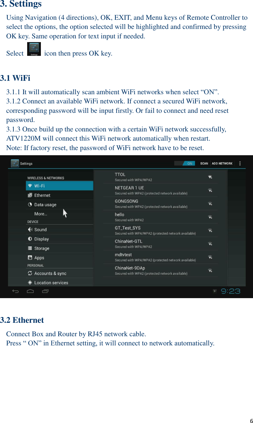  6 3. Settings Using Navigation (4 directions), OK, EXIT, and Menu keys of Remote Controller to select the options, the option selected will be highlighted and confirmed by pressing OK key. Same operation for text input if needed. Select    icon then press OK key.  3.1 WiFi   3.1.1 It will automatically scan ambient WiFi networks when select “ON”.   3.1.2 Connect an available WiFi network. If connect a secured WiFi network, corresponding password will be input firstly. Or fail to connect and need reset password. 3.1.3 Once build up the connection with a certain WiFi network successfully, ATV1220M will connect this WiFi network automatically when restart. Note: If factory reset, the password of WiFi network have to be reset.     3.2 Ethernet Connect Box and Router by RJ45 network cable. Press “ ON” in Ethernet setting, it will connect to network automatically. 