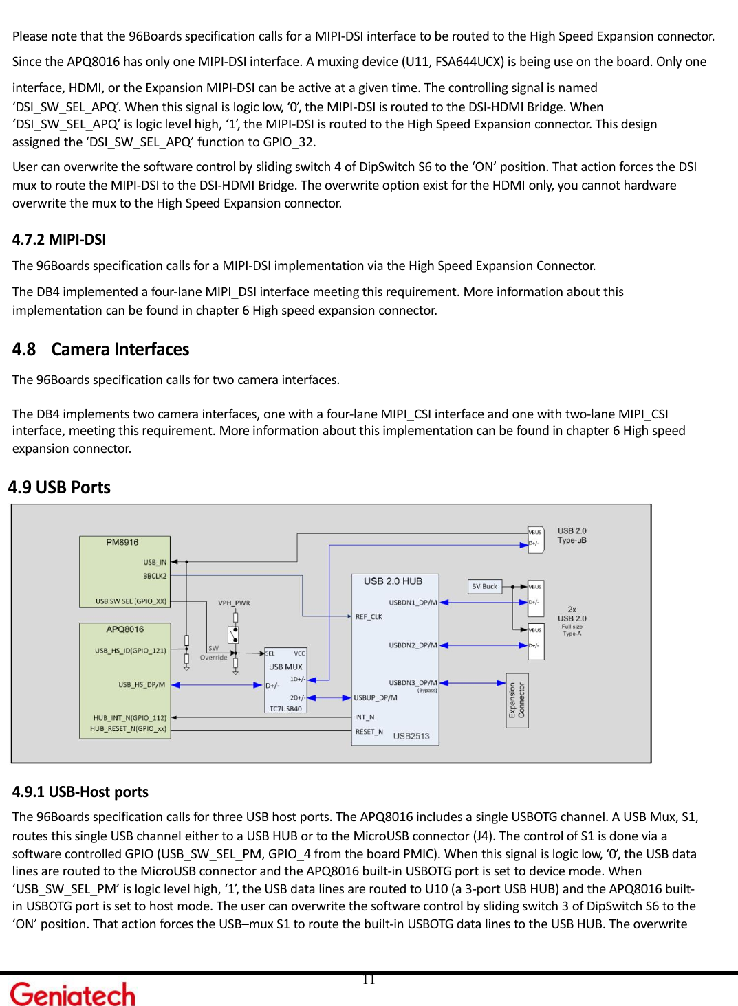     11 Please note that the 96Boards specification calls for a MIPI-DSI interface to be routed to the High Speed Expansion connector.  Since the APQ8016 has only one MIPI-DSI interface. A muxing device (U11, FSA644UCX) is being use on the board. Only one interface, HDMI, or the Expansion MIPI-DSI can be active at a given time. The controlling signal is named ‘DSI_SW_SEL_APQ’. When this signal is logic low, ‘0’, the MIPI-DSI is routed to the DSI-HDMI Bridge. When ‘DSI_SW_SEL_APQ’ is logic level high, ‘1’, the MIPI-DSI is routed to the High Speed Expansion connector. This design assigned the ‘DSI_SW_SEL_APQ’ function to GPIO_32. User can overwrite the software control by sliding switch 4 of DipSwitch S6 to the ‘ON’ position. That action forces the DSI mux to route the MIPI-DSI to the DSI-HDMI Bridge. The overwrite option exist for the HDMI only, you cannot hardware overwrite the mux to the High Speed Expansion connector.  4.7.2 MIPI-DSI The 96Boards specification calls for a MIPI-DSI implementation via the High Speed Expansion Connector. The DB4 implemented a four-lane MIPI_DSI interface meeting this requirement. More information about this implementation can be found in chapter 6 High speed expansion connector.  4.8 Camera Interfaces The 96Boards specification calls for two camera interfaces.  The DB4 implements two camera interfaces, one with a four-lane MIPI_CSI interface and one with two-lane MIPI_CSI interface, meeting this requirement. More information about this implementation can be found in chapter 6 High speed expansion connector.  4.9 USB Ports   4.9.1 USB-Host ports The 96Boards specification calls for three USB host ports. The APQ8016 includes a single USBOTG channel. A USB Mux, S1, routes this single USB channel either to a USB HUB or to the MicroUSB connector (J4). The control of S1 is done via a software controlled GPIO (USB_SW_SEL_PM, GPIO_4 from the board PMIC). When this signal is logic low, ‘0’, the USB data lines are routed to the MicroUSB connector and the APQ8016 built-in USBOTG port is set to device mode. When ‘USB_SW_SEL_PM’ is logic level high, ‘1’, the USB data lines are routed to U10 (a 3-port USB HUB) and the APQ8016 built- in USBOTG port is set to host mode. The user can overwrite the software control by sliding switch 3 of DipSwitch S6 to the ‘ON’ position. That action forces the USB–mux S1 to route the built-in USBOTG data lines to the USB HUB. The overwrite 