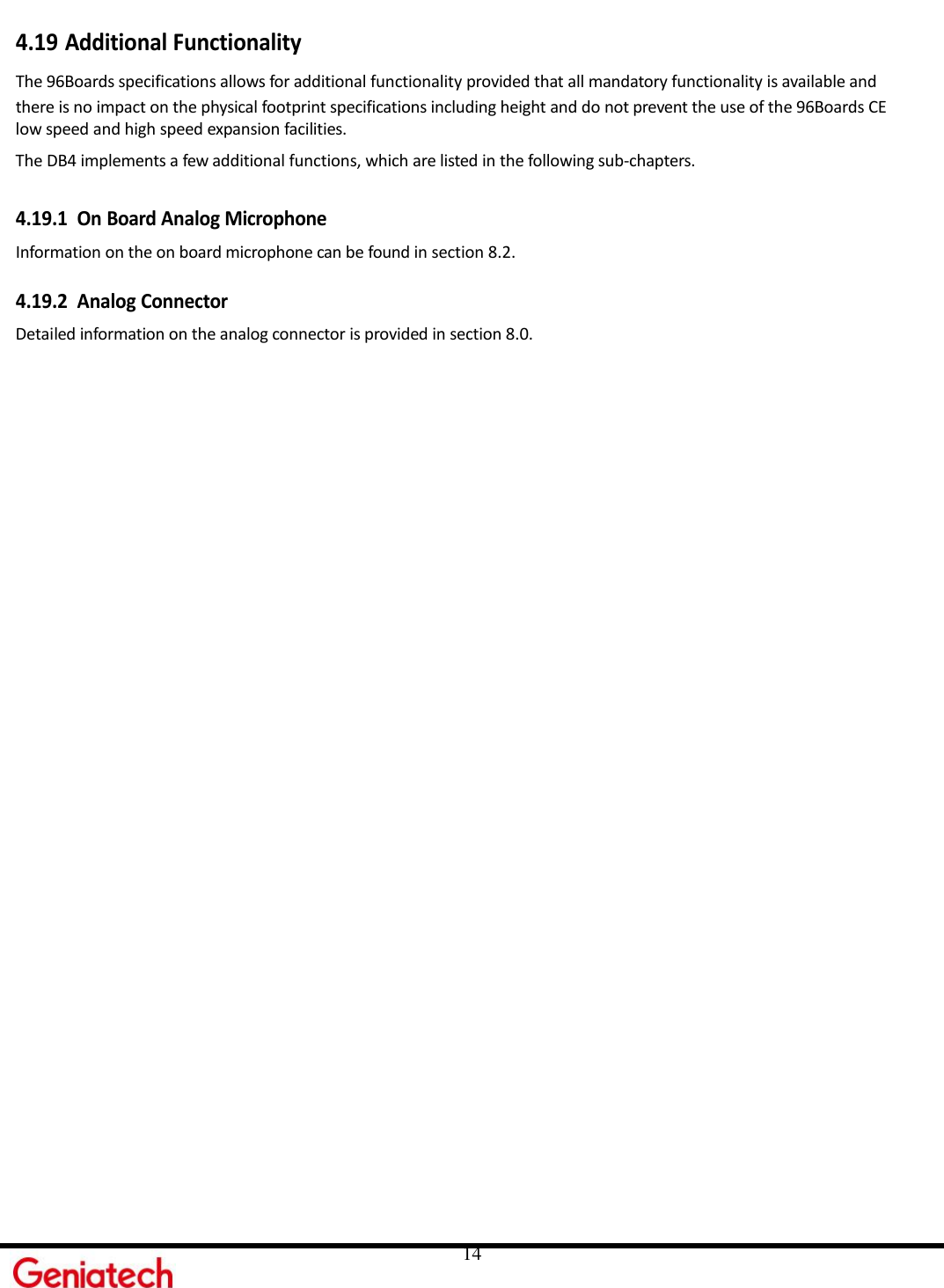     14 4.19 Additional Functionality The 96Boards specifications allows for additional functionality provided that all mandatory functionality is available and there is no impact on the physical footprint specifications including height and do not prevent the use of the 96Boards CE low speed and high speed expansion facilities. The DB4 implements a few additional functions, which are listed in the following sub-chapters.  4.19.1 On Board Analog Microphone Information on the on board microphone can be found in section 8.2.  4.19.2 Analog Connector Detailed information on the analog connector is provided in section 8.0.  