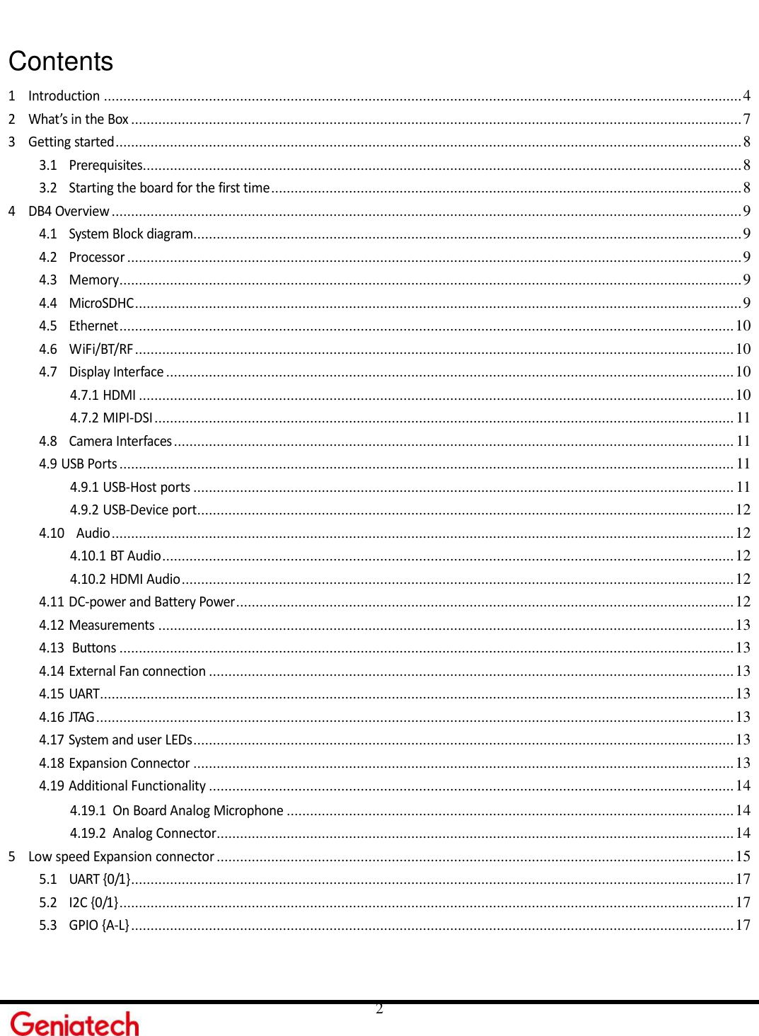     2  Contents 1 Introduction .................................................................................................................................................................... 4 2 What’s in the Box ............................................................................................................................................................. 7 3 Getting started ................................................................................................................................................................. 8 3.1 Prerequisites.......................................................................................................................................................... 8 3.2 Starting the board for the first time ......................................................................................................................... 8 4 DB4 Overview .................................................................................................................................................................. 9 4.1 System Block diagram............................................................................................................................................. 9 4.2 Processor .............................................................................................................................................................. 9 4.3 Memory ................................................................................................................................................................ 9 4.4 MicroSDHC ............................................................................................................................................................ 9 4.5 Ethernet .............................................................................................................................................................. 10 4.6 WiFi/BT/RF .......................................................................................................................................................... 10 4.7 Display Interface .................................................................................................................................................. 10 4.7.1 HDMI ......................................................................................................................................................... 10 4.7.2 MIPI-DSI ..................................................................................................................................................... 11 4.8 Camera Interfaces ................................................................................................................................................ 11 4.9 USB Ports .............................................................................................................................................................. 11 4.9.1 USB-Host ports ........................................................................................................................................... 11 4.9.2 USB-Device port .......................................................................................................................................... 12 4.10 Audio ................................................................................................................................................................ 12 4.10.1 BT Audio ................................................................................................................................................... 12 4.10.2 HDMI Audio .............................................................................................................................................. 12 4.11 DC-power and Battery Power ................................................................................................................................ 12 4.12 Measurements .................................................................................................................................................... 13 4.13 Buttons .............................................................................................................................................................. 13 4.14 External Fan connection ....................................................................................................................................... 13 4.15 UART ................................................................................................................................................................... 13 4.16 JTAG .................................................................................................................................................................... 13 4.17 System and user LEDs ........................................................................................................................................... 13 4.18 Expansion Connector ........................................................................................................................................... 13 4.19 Additional Functionality ....................................................................................................................................... 14 4.19.1 On Board Analog Microphone ................................................................................................................... 14 4.19.2 Analog Connector ..................................................................................................................................... 14 5 Low speed Expansion connector ..................................................................................................................................... 15 5.1 UART {0/1} ........................................................................................................................................................... 17 5.2 I2C {0/1} .............................................................................................................................................................. 17 5.3 GPIO {A-L} ........................................................................................................................................................... 17 