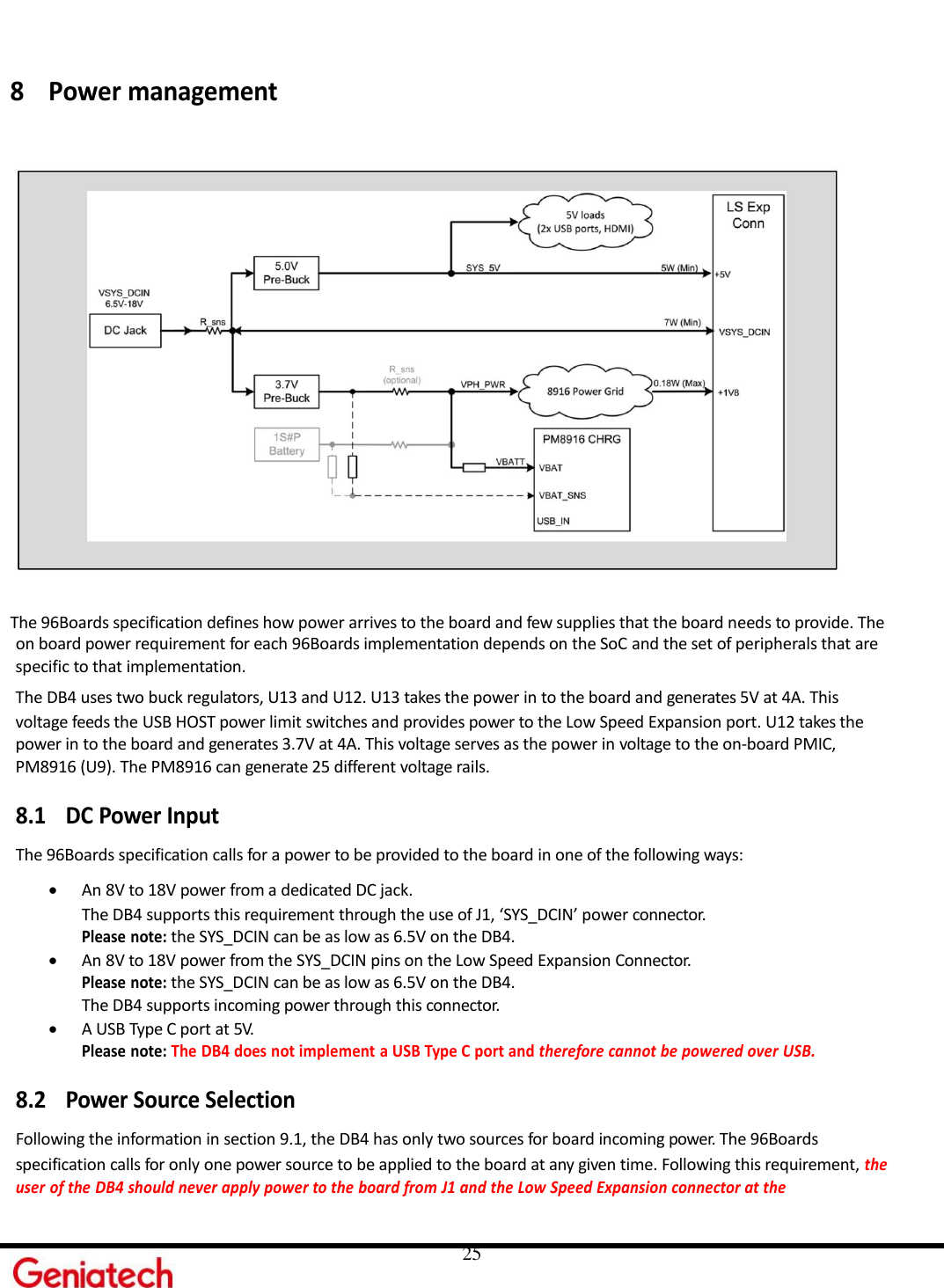     25 8 Power management   The 96Boards specification defines how power arrives to the board and few supplies that the board needs to provide. The on board power requirement for each 96Boards implementation depends on the SoC and the set of peripherals that are specific to that implementation. The DB4 uses two buck regulators, U13 and U12. U13 takes the power in to the board and generates 5V at 4A. This voltage feeds the USB HOST power limit switches and provides power to the Low Speed Expansion port. U12 takes the power in to the board and generates 3.7V at 4A. This voltage serves as the power in voltage to the on-board PMIC, PM8916 (U9). The PM8916 can generate 25 different voltage rails.  8.1 DC Power Input The 96Boards specification calls for a power to be provided to the board in one of the following ways:  An 8V to 18V power from a dedicated DC jack. The DB4 supports this requirement through the use of J1, ‘SYS_DCIN’ power connector. Please note: the SYS_DCIN can be as low as 6.5V on the DB4.  An 8V to 18V power from the SYS_DCIN pins on the Low Speed Expansion Connector. Please note: the SYS_DCIN can be as low as 6.5V on the DB4. The DB4 supports incoming power through this connector.  A USB Type C port at 5V. Please note: The DB4 does not implement a USB Type C port and therefore cannot be powered over USB.  8.2 Power Source Selection Following the information in section 9.1, the DB4 has only two sources for board incoming power. The 96Boards specification calls for only one power source to be applied to the board at any given time. Following this requirement, the user of the DB4 should never apply power to the board from J1 and the Low Speed Expansion connector at the 
