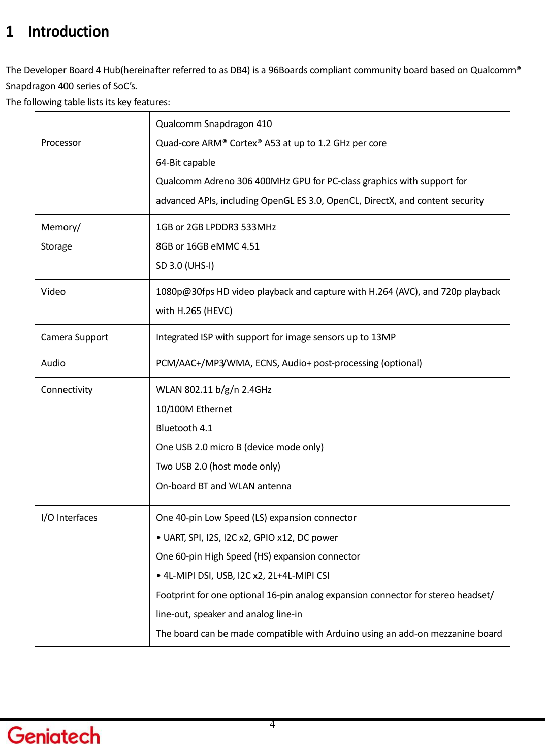     4 1 Introduction  The Developer Board 4 Hub(hereinafter referred to as DB4) is a 96Boards compliant community board based on Qualcomm® Snapdragon 400 series of SoC’s. The following table lists its key features: Processor Qualcomm Snapdragon 410 Quad-core ARM® Cortex® A53 at up to 1.2 GHz per core 64-Bit capable Qualcomm Adreno 306 400MHz GPU for PC-class graphics with support for advanced APIs, including OpenGL ES 3.0, OpenCL, DirectX, and content security Memory/ Storage 1GB or 2GB LPDDR3 533MHz 8GB or 16GB eMMC 4.51 SD 3.0 (UHS-I) Video 1080p@30fps HD video playback and capture with H.264 (AVC), and 720p playback   with H.265 (HEVC) Camera Support Integrated ISP with support for image sensors up to 13MP Audio PCM/AAC+/MP3/WMA, ECNS, Audio+ post-processing (optional) Connectivity WLAN 802.11 b/g/n 2.4GHz 10/100M Ethernet   Bluetooth 4.1 One USB 2.0 micro B (device mode only) Two USB 2.0 (host mode only)  On-board BT and WLAN antenna I/O Interfaces One 40-pin Low Speed (LS) expansion connector • UART, SPI, I2S, I2C x2, GPIO x12, DC power One 60-pin High Speed (HS) expansion connector • 4L-MIPI DSI, USB, I2C x2, 2L+4L-MIPI CSI Footprint for one optional 16-pin analog expansion connector for stereo headset/ line-out, speaker and analog line-in The board can be made compatible with Arduino using an add-on mezzanine board 