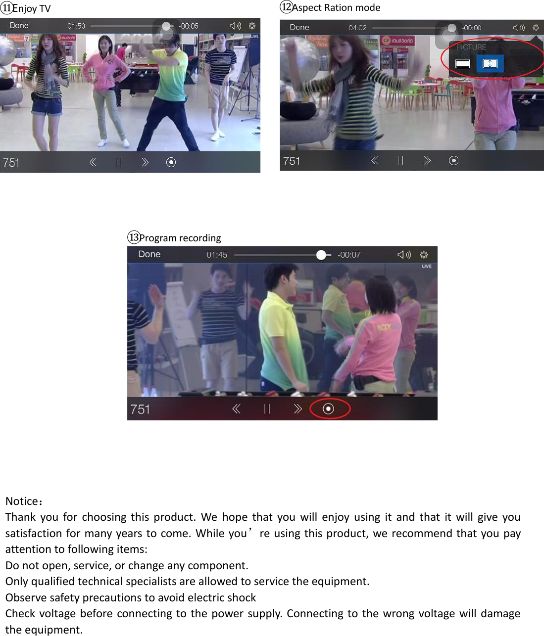                                                 ⑪Enjoy TV  ⑫Aspect Ration mode   ⑬Program recording   Notice： Thank  you  for  choosing  this  product.  We  hope  that  you  will  enjoy  using  it  and that  it  will  give  you satisfaction for many years to come. While you’re using this product, we recommend that you pay attention to following items:   Do not open, service, or change any component.     Only qualified technical specialists are allowed to service the equipment.     Observe safety precautions to avoid electric shock   Check voltage before connecting to the power supply.  Connecting to the wrong voltage will damage the equipment.       