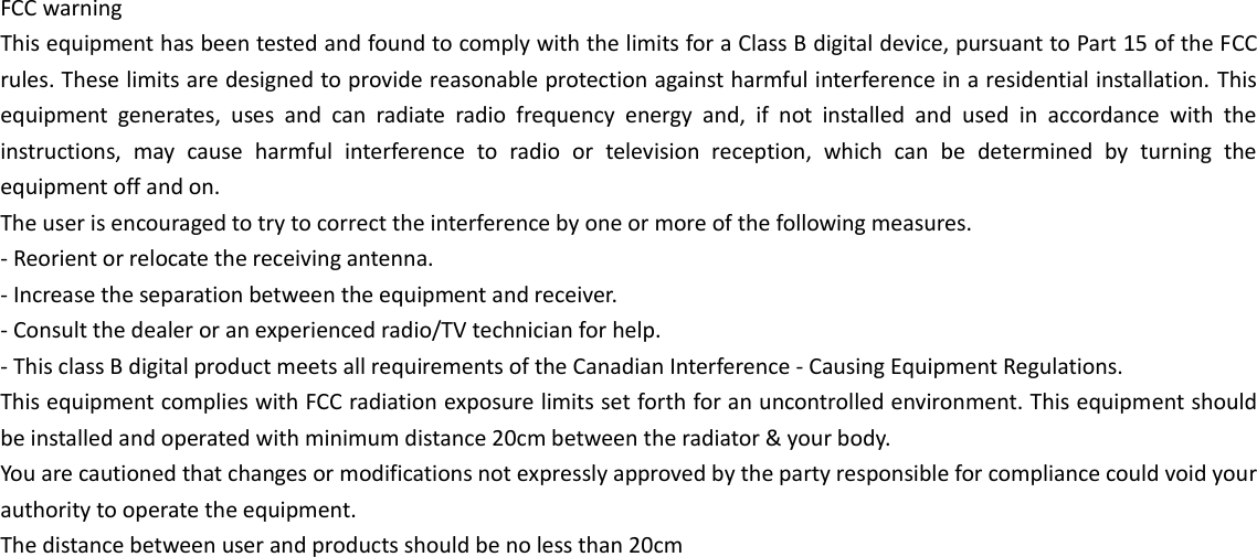 FCC warning This equipment has been tested and found to comply with the limits for a Class B digital device, pursuant to Part 15 of the FCC rules. These limits are designed to provide reasonable protection against harmful interference in a residential installation. This equipment  generates,  uses  and  can  radiate  radio  frequency  energy  and,  if  not  installed  and  used  in  accordance  with  the instructions,  may  cause  harmful  interference  to  radio  or  television  reception,  which  can  be  determined  by  turning  the equipment off and on. The user is encouraged to try to correct the interference by one or more of the following measures. - Reorient or relocate the receiving antenna. - Increase the separation between the equipment and receiver. - Consult the dealer or an experienced radio/TV technician for help. - This class B digital product meets all requirements of the Canadian Interference - Causing Equipment Regulations. This equipment complies with FCC radiation exposure limits set forth for an uncontrolled environment. This equipment should be installed and operated with minimum distance 20cm between the radiator &amp; your body. You are cautioned that changes or modifications not expressly approved by the party responsible for compliance could void your authority to operate the equipment. The distance between user and products should be no less than 20cm 