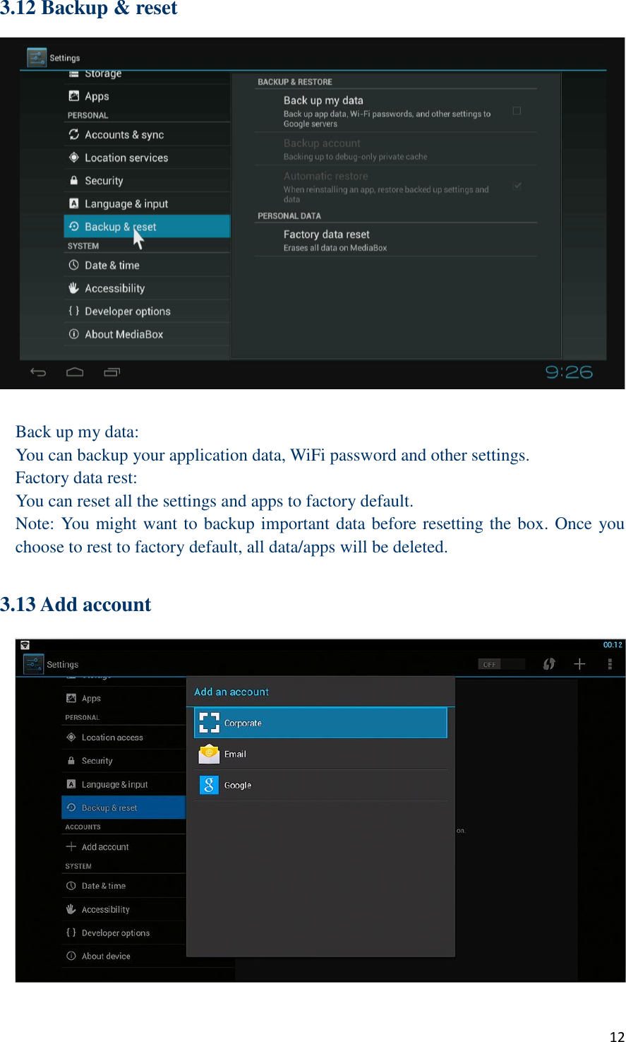  12 3.12 Backup &amp; reset   Back up my data: You can backup your application data, WiFi password and other settings. Factory data rest: You can reset all the settings and apps to factory default. Note: You might want to backup important data before resetting the box. Once you choose to rest to factory default, all data/apps will be deleted.  3.13 Add account  