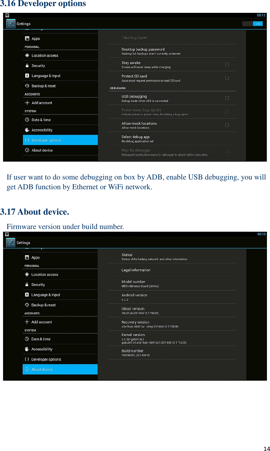  14 3.16 Developer options   If user want to do some debugging on box by ADB, enable USB debugging, you will get ADB function by Ethernet or WiFi network.  3.17 About device. Firmware version under build number.     
