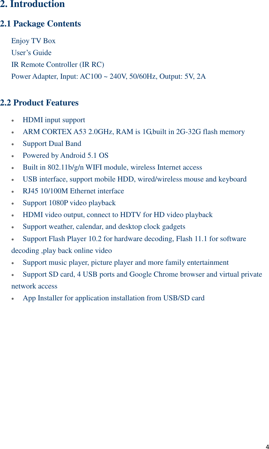  4 2. Introduction 2.1 Package Contents Enjoy TV Box User’s Guide IR Remote Controller (IR RC)    Power Adapter, Input: AC100 ~ 240V, 50/60Hz, Output: 5V, 2A  2.2 Product Features  HDMI input support    ARM CORTEX A53 2.0GHz, RAM is 1G,built in 2G-32G flash memory  Support Dual Band  Powered by Android 5.1 OS  Built in 802.11b/g/n WIFI module, wireless Internet access  USB interface, support mobile HDD, wired/wireless mouse and keyboard  RJ45 10/100M Ethernet interface    Support 1080P video playback  HDMI video output, connect to HDTV for HD video playback  Support weather, calendar, and desktop clock gadgets  Support Flash Player 10.2 for hardware decoding, Flash 11.1 for software decoding ,play back online video  Support music player, picture player and more family entertainment  Support SD card, 4 USB ports and Google Chrome browser and virtual private network access  App Installer for application installation from USB/SD card    