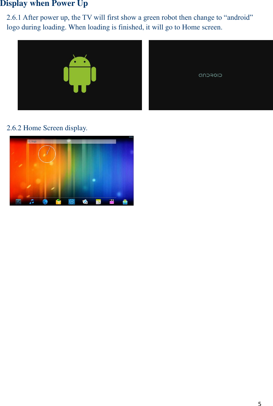  5    Display when Power Up 2.6.1 After power up, the TV will first show a green robot then change to “android” logo during loading. When loading is finished, it will go to Home screen.  2.6.2 Home Screen display.      