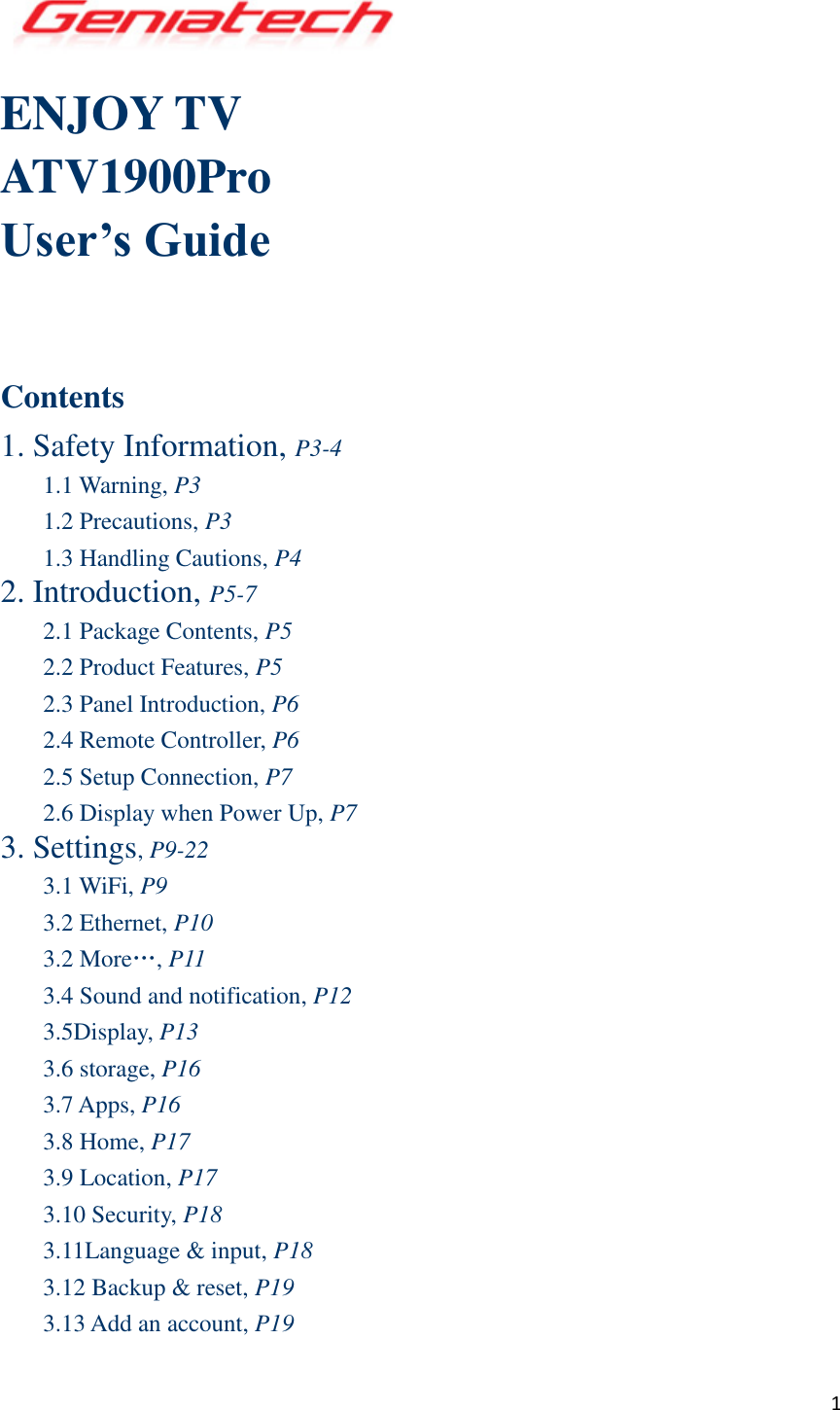  1  ENJOY TV   ATV1900Pro User’s Guide    Contents 1. Safety Information, P3-4 1.1 Warning, P3 1.2 Precautions, P3 1.3 Handling Cautions, P4 2. Introduction, P5-7 2.1 Package Contents, P5 2.2 Product Features, P5 2.3 Panel Introduction, P6 2.4 Remote Controller, P6 2.5 Setup Connection, P7 2.6 Display when Power Up, P7 3. Settings, P9-22 3.1 WiFi, P9 3.2 Ethernet, P10 3.2 More…, P11 3.4 Sound and notification, P12 3.5Display, P13 3.6 storage, P16 3.7 Apps, P16 3.8 Home, P17 3.9 Location, P17 3.10 Security, P18 3.11Language &amp; input, P18 3.12 Backup &amp; reset, P19 3.13 Add an account, P19 
