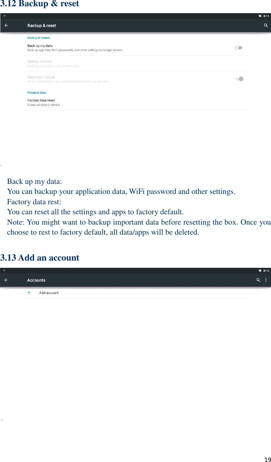  19 3.12 Backup &amp; reset   Back up my data: You can backup your application data, WiFi password and other settings. Factory data rest: You can reset all the settings and apps to factory default. Note: You might want to backup important data before resetting the box. Once you choose to rest to factory default, all data/apps will be deleted.  3.13 Add an account  