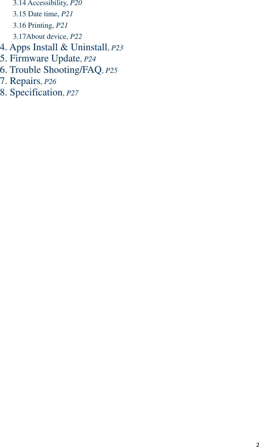  2 3.14 Accessibility, P20 3.15 Date time, P21 3.16 Printing, P21 3.17About device, P22 4. Apps Install &amp; Uninstall, P23 5. Firmware Update, P24 6. Trouble Shooting/FAQ, P25 7. Repairs, P26 8. Specification, P27 