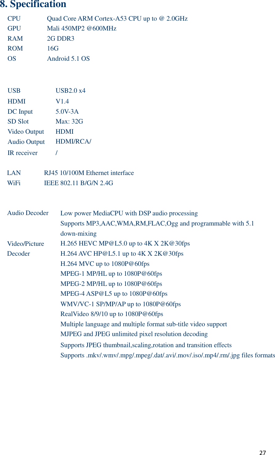  27 8. Specification CPU Quad Core ARM Cortex-A53 CPU up to @ 2.0GHz GPU Mali 450MP2 @600MHz RAM 2G DDR3 ROM 16G OS Android 5.1 OS    USB USB2.0 x4   HDMI V1.4 DC Input 5.0V-3A SD Slot Max: 32G Video Output HDMI Audio Output HDMI/RCA/ IR receiver /  LAN RJ45 10/100M Ethernet interface WiFi IEEE 802.11 B/G/N 2.4G    Audio Decoder Low power MediaCPU with DSP audio processing Supports MP3,AAC,WMA,RM,FLAC,Ogg and programmable with 5.1 down-mixing Video/Picture   Decoder H.265 HEVC MP@L5.0 up to 4K X 2K@30fps H.264 AVC HP@L5.1 up to 4K X 2K@30fps H.264 MVC up to 1080P@60fps MPEG-1 MP/HL up to 1080P@60fps MPEG-2 MP/HL up to 1080P@60fps MPEG-4 ASP@L5 up to 1080P@60fps WMV/VC-1 SP/MP/AP up to 1080P@60fps RealVideo 8/9/10 up to 1080P@60fps Multiple language and multiple format sub-title video support MJPEG and JPEG unlimited pixel resolution decoding Supports JPEG thumbnail,scaling,rotation and transition effects Supports .mkv/.wmv/.mpg/.mpeg/.dat/.avi/.mov/.iso/.mp4/.rm/.jpg files formats          