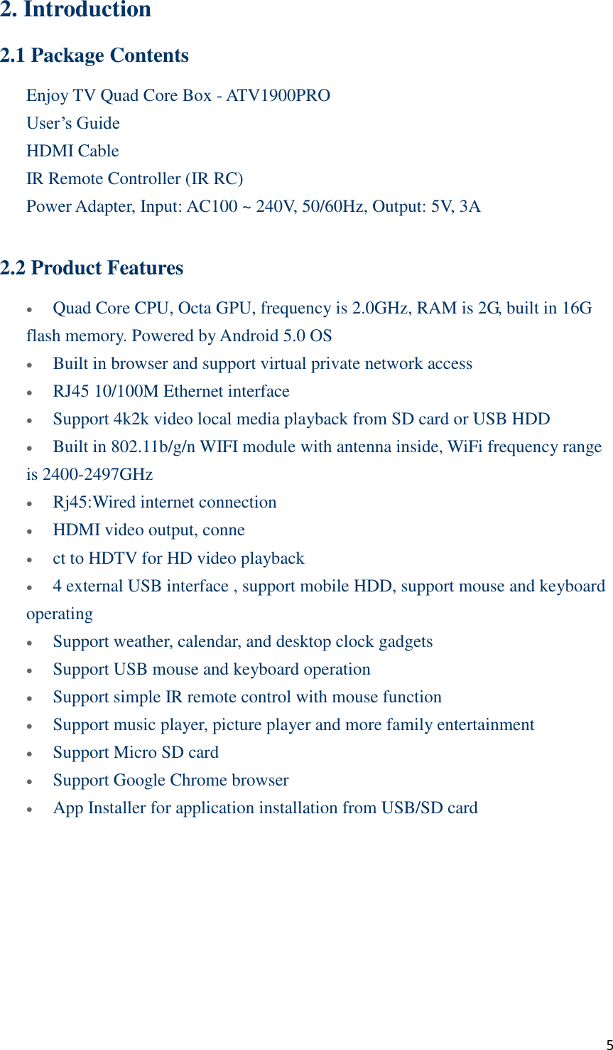  5 2. Introduction 2.1 Package Contents Enjoy TV Quad Core Box - ATV1900PRO User’s Guide HDMI Cable IR Remote Controller (IR RC)     Power Adapter, Input: AC100 ~ 240V, 50/60Hz, Output: 5V, 3A  2.2 Product Features  Quad Core CPU, Octa GPU, frequency is 2.0GHz, RAM is 2G, built in 16G flash memory. Powered by Android 5.0 OS  Built in browser and support virtual private network access  RJ45 10/100M Ethernet interface    Support 4k2k video local media playback from SD card or USB HDD  Built in 802.11b/g/n WIFI module with antenna inside, WiFi frequency range is 2400-2497GHz    Rj45:Wired internet connection  HDMI video output, conne  ct to HDTV for HD video playback  4 external USB interface , support mobile HDD, support mouse and keyboard operating  Support weather, calendar, and desktop clock gadgets  Support USB mouse and keyboard operation  Support simple IR remote control with mouse function  Support music player, picture player and more family entertainment  Support Micro SD card  Support Google Chrome browser  App Installer for application installation from USB/SD card 