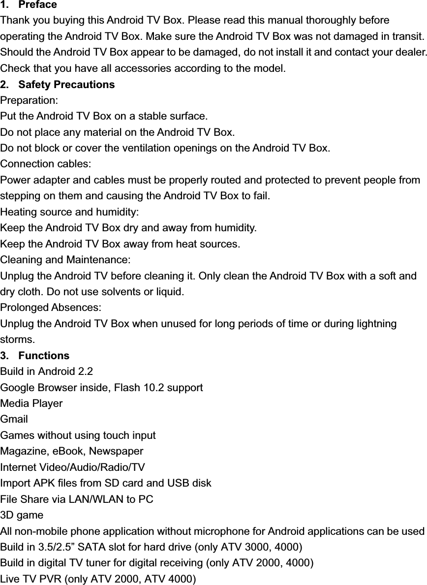 AndroidȱTVȱBoxȱ8VHU0DQXDOY1. Preface Thank you buying this Android TV Box. Please read this manual thoroughly before operating the Android TV Box. Make sure the Android TV Box was not damaged in transit. Should the Android TV Box appear to be damaged, do not install it and contact your dealer. Check that you have all accessories according to the model. 2. Safety Precautions Preparation: Put the Android TV Box on a stable surface. Do not place any material on the Android TV Box. Do not block or cover the ventilation openings on the Android TV Box. Connection cables: Power adapter and cables must be properly routed and protected to prevent people from stepping on them and causing the Android TV Box to fail. Heating source and humidity: Keep the Android TV Box dry and away from humidity. Keep the Android TV Box away from heat sources. Cleaning and Maintenance: Unplug the Android TV before cleaning it. Only clean the Android TV Box with a soft and dry cloth. Do not use solvents or liquid. Prolonged Absences: Unplug the Android TV Box when unused for long periods of time or during lightning storms.3. Functions Build in Android 2.2 Google Browser inside, Flash 10.2 support Media Player GmailGames without using touch input Magazine, eBook, Newspaper Internet Video/Audio/Radio/TV Import APK files from SD card and USB disk File Share via LAN/WLAN to PC 3D game All non-mobile phone application without microphone for Android applications can be used Build in 3.5/2.5” SATA slot for hard drive (only ATV 3000, 4000) Build in digital TV tuner for digital receiving (only ATV 2000, 4000) Live TV PVR (only ATV 2000, ATV 4000) 