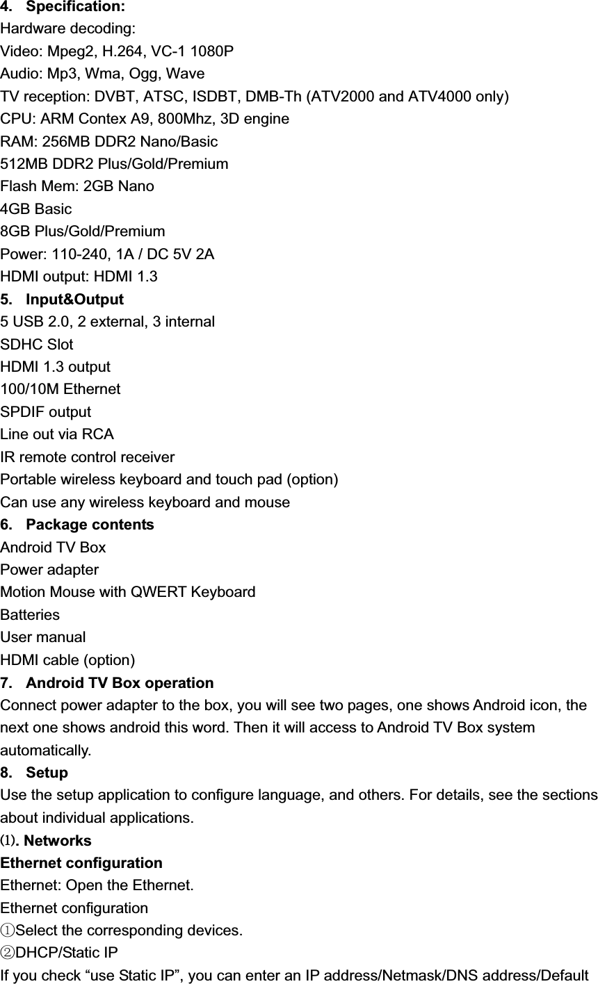 4. Specification:Hardware decoding: Video: Mpeg2, H.264, VC-1 1080P Audio: Mp3, Wma, Ogg, Wave TV reception: DVBT, ATSC, ISDBT, DMB-Th (ATV2000 and ATV4000 only) CPU: ARM Contex A9, 800Mhz, 3D engine RAM: 256MB DDR2 Nano/Basic 512MB DDR2 Plus/Gold/Premium Flash Mem: 2GB Nano 4GB Basic 8GB Plus/Gold/Premium Power: 110-240, 1A / DC 5V 2A HDMI output: HDMI 1.3 5. Input&amp;Output 5 USB 2.0, 2 external, 3 internal SDHC Slot HDMI 1.3 output 100/10M Ethernet SPDIF output Line out via RCA IR remote control receiver Portable wireless keyboard and touch pad (option) Can use any wireless keyboard and mouse 6. Package contents Android TV Box Power adapter Motion Mouse with QWERT Keyboard BatteriesUser manual HDMI cable (option) 7.  Android TV Box operation Connect power adapter to the box, you will see two pages, one shows Android icon, the next one shows android this word. Then it will access to Android TV Box system automatically. 8. Setup Use the setup application to configure language, and others. For details, see the sections about individual applications. Ł. NetworksEthernet configuration Ethernet: Open the Ethernet. Ethernet configuration ķSelect the corresponding devices. ĸDHCP/Static IP If you check “use Static IP”, you can enter an IP address/Netmask/DNS address/Default 