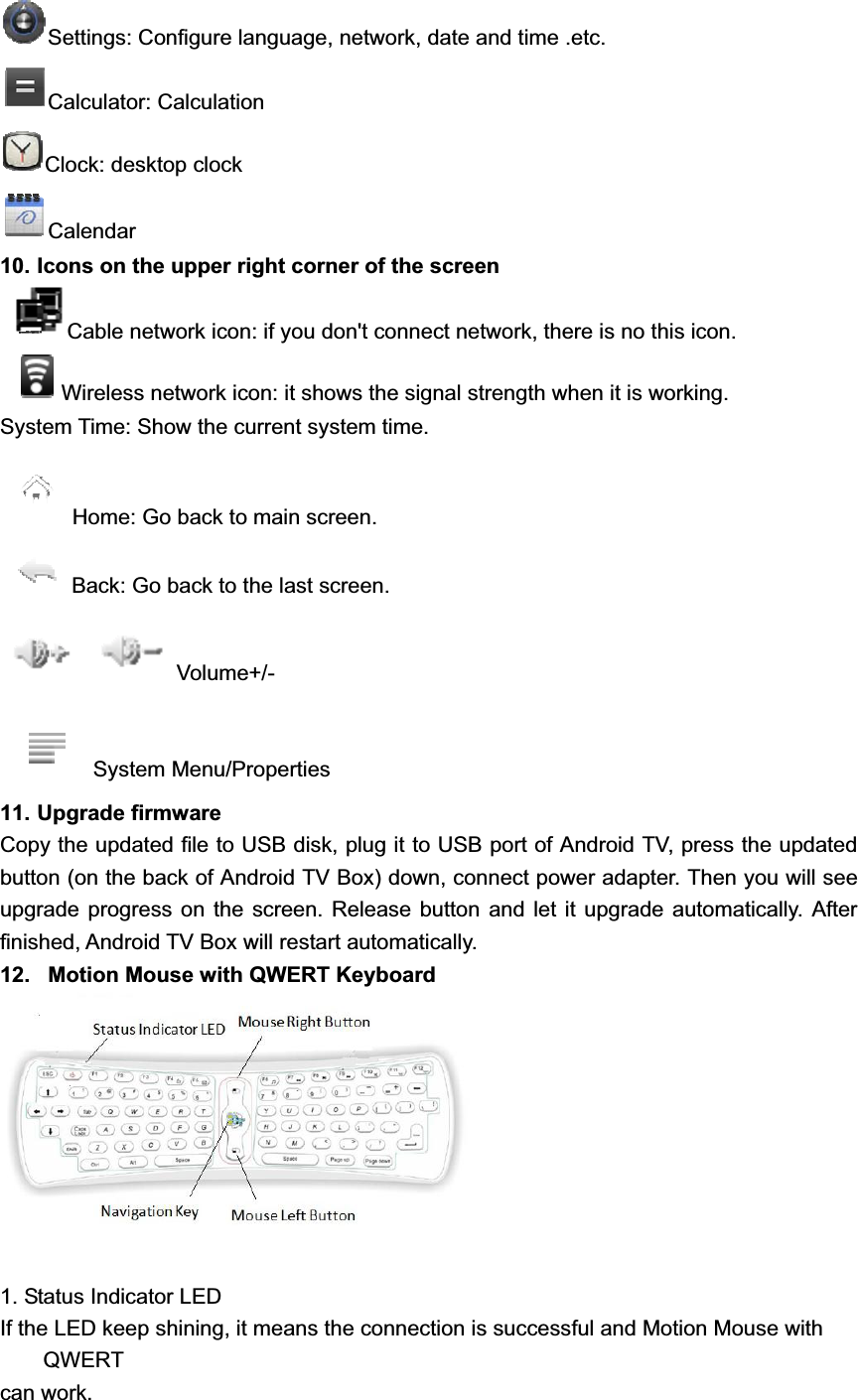 Settings: Configure language, network, date and time .etc. Calculator: Calculation Clock: desktop clock Calendar 10. Icons on the upper right corner of the screenCable network icon: if you don&apos;t connect network, there is no this icon. Wireless network icon: it shows the signal strength when it is working. System Time: Show the current system time. Home: Go back to main screen. Back: Go back to the last screen. Volume+/- System Menu/Properties 11. Upgrade firmware Copy the updated file to USB disk, plug it to USB port of Android TV, press the updated button (on the back of Android TV Box) down, connect power adapter. Then you will see upgrade progress on the screen. Release button and let it upgrade automatically. After finished, Android TV Box will restart automatically. 12.   Motion Mouse with QWERT Keyboard 1. Status Indicator LED If the LED keep shining, it means the connection is successful and Motion Mouse with QWERTcan work.   