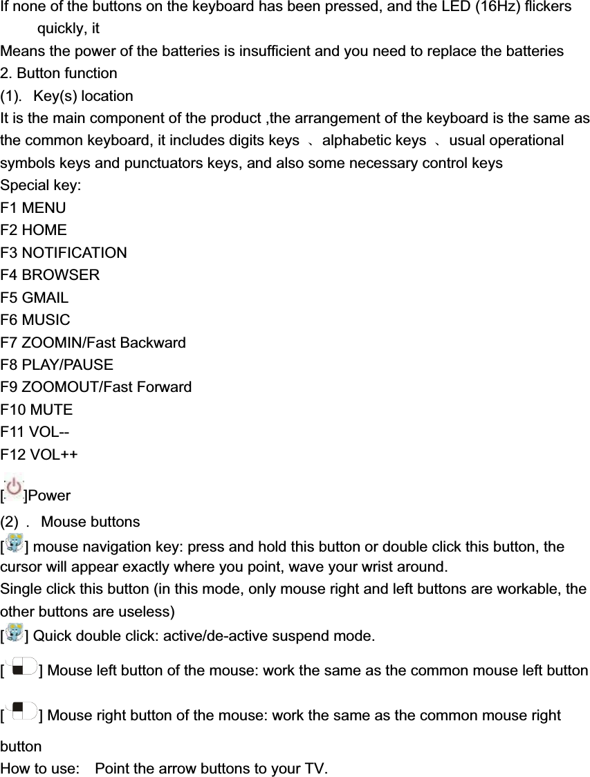 If none of the buttons on the keyboard has been pressed, and the LED (16Hz) flickers quickly, it Means the power of the batteries is insufficient and you need to replace the batteries   2. Button function (1)୊Key(s) location It is the main component of the product ,the arrangement of the keyboard is the same as the common keyboard, it includes digits keys  ૠalphabetic keys  ૠusual operational symbols keys and punctuators keys, and also some necessary control keys   Special key:   F1 MENU F2 HOME F3 NOTIFICATION F4 BROWSER F5 GMAIL F6 MUSIC F7 ZOOMIN/Fast Backward F8 PLAY/PAUSE F9 ZOOMOUT/Fast Forward F10 MUTE F11 VOL-- F12 VOL++ []Power(2) ୊Mouse buttons   [] mouse navigation key: press and hold this button or double click this button, the cursor will appear exactly where you point, wave your wrist around. Single click this button (in this mode, only mouse right and left buttons are workable, the other buttons are useless)   [] Quick double click: active/de-active suspend mode. [] Mouse left button of the mouse: work the same as the common mouse left button   [] Mouse right button of the mouse: work the same as the common mouse right buttonHow to use:    Point the arrow buttons to your TV. 
