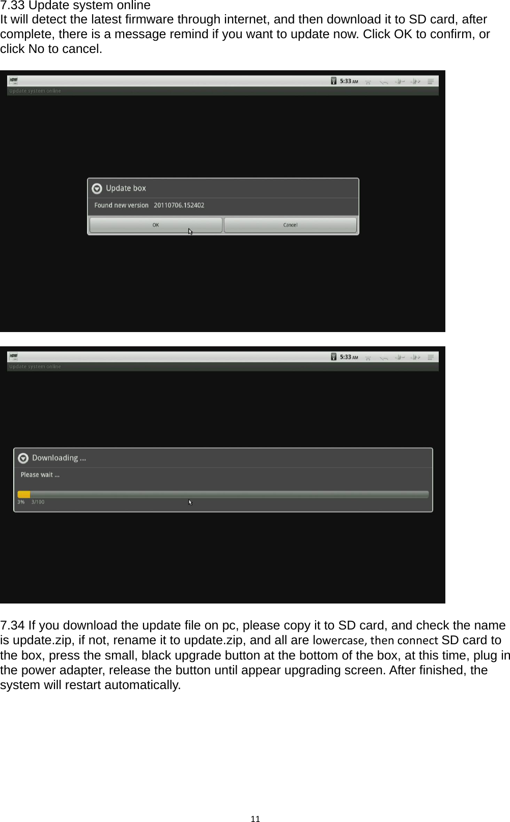 117.33 Update system online It will detect the latest firmware through internet, and then download it to SD card, after complete, there is a message remind if you want to update now. Click OK to confirm, or click No to cancel.      7.34 If you download the update file on pc, please copy it to SD card, and check the name is update.zip, if not, rename it to update.zip, and all are lowercase,thenconnectSD card to the box, press the small, black upgrade button at the bottom of the box, at this time, plug in the power adapter, release the button until appear upgrading screen. After finished, the system will restart automatically.         