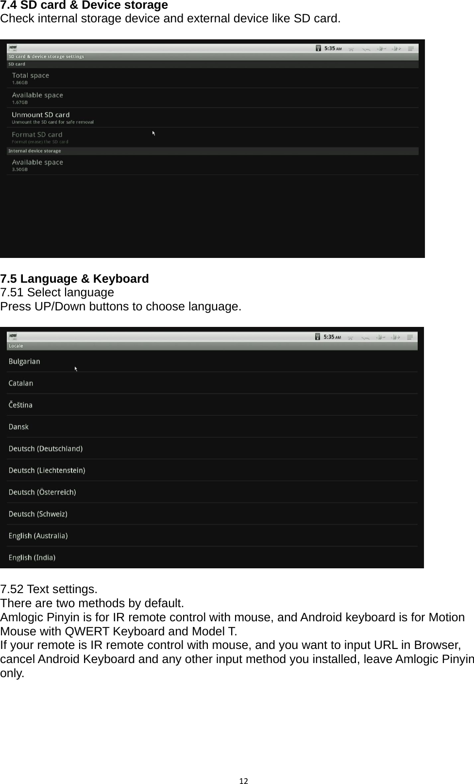 127.4 SD card &amp; Device storage Check internal storage device and external device like SD card.    7.5 Language &amp; Keyboard 7.51 Select language Press UP/Down buttons to choose language.    7.52 Text settings.   There are two methods by default. Amlogic Pinyin is for IR remote control with mouse, and Android keyboard is for Motion Mouse with QWERT Keyboard and Model T. If your remote is IR remote control with mouse, and you want to input URL in Browser, cancel Android Keyboard and any other input method you installed, leave Amlogic Pinyin only.  