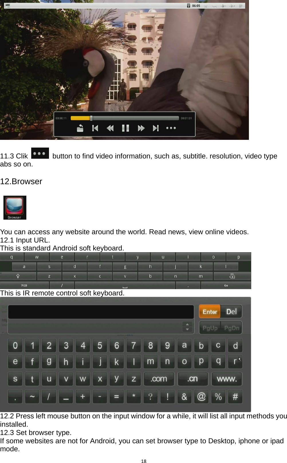 18  11.3 Clik    button to find video information, such as, subtitle. resolution, video type abs so on.  12.Browser      You can access any website around the world. Read news, view online videos. 12.1 Input URL. This is standard Android soft keyboard.  This is IR remote control soft keyboard.  12.2 Press left mouse button on the input window for a while, it will list all input methods you installed. 12.3 Set browser type. If some websites are not for Android, you can set browser type to Desktop, iphone or ipad mode. 