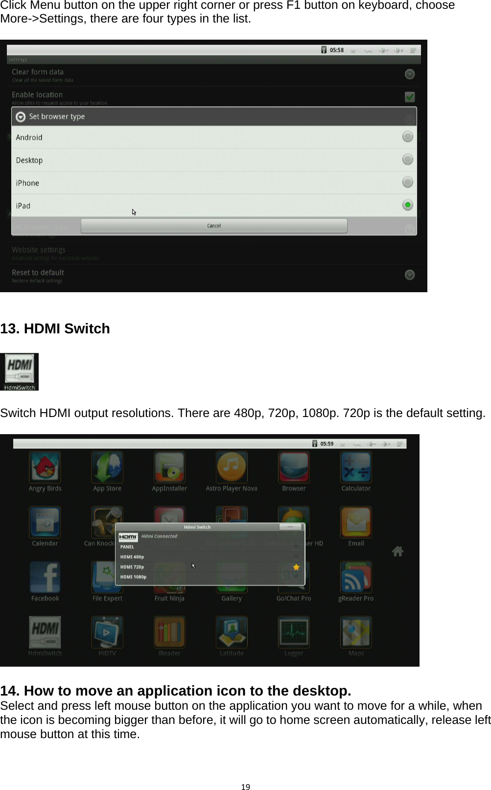 19Click Menu button on the upper right corner or press F1 button on keyboard, choose More-&gt;Settings, there are four types in the list.     13. HDMI Switch      Switch HDMI output resolutions. There are 480p, 720p, 1080p. 720p is the default setting.    14. How to move an application icon to the desktop. Select and press left mouse button on the application you want to move for a while, when the icon is becoming bigger than before, it will go to home screen automatically, release left mouse button at this time.   