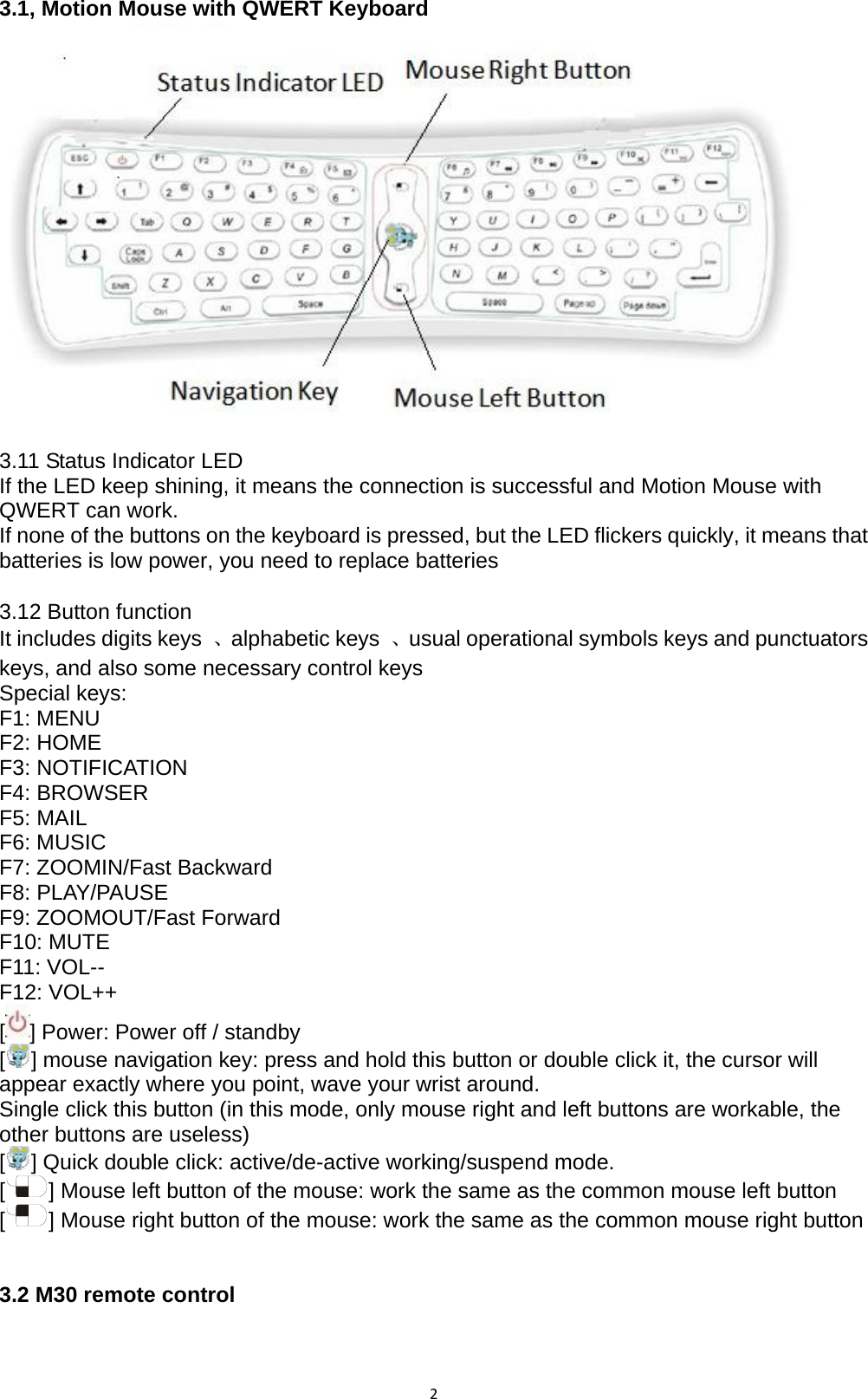 23.1, Motion Mouse with QWERT Keyboard  3.11 Status Indicator LED If the LED keep shining, it means the connection is successful and Motion Mouse with QWERT can work.   If none of the buttons on the keyboard is pressed, but the LED flickers quickly, it means that   batteries is low power, you need to replace batteries    3.12 Button function It includes digits keys  、alphabetic keys  、usual operational symbols keys and punctuators keys, and also some necessary control keys   Special keys:   F1: MENU F2: HOME F3: NOTIFICATION F4: BROWSER F5: MAIL F6: MUSIC F7: ZOOMIN/Fast Backward F8: PLAY/PAUSE F9: ZOOMOUT/Fast Forward F10: MUTE F11: VOL-- F12: VOL++ [] Power: Power off / standby [] mouse navigation key: press and hold this button or double click it, the cursor will appear exactly where you point, wave your wrist around. Single click this button (in this mode, only mouse right and left buttons are workable, the other buttons are useless)   [] Quick double click: active/de-active working/suspend mode. [] Mouse left button of the mouse: work the same as the common mouse left button   [] Mouse right button of the mouse: work the same as the common mouse right button     3.2 M30 remote control 