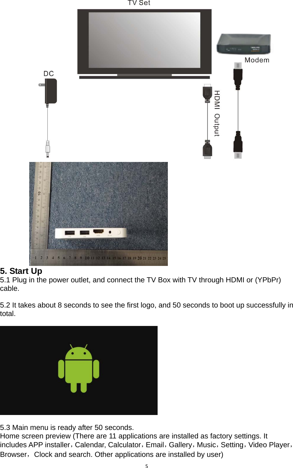 5           5. Start Up 5.1 Plug in the power outlet, and connect the TV Box with TV through HDMI or (YPbPr) cable.  5.2 It takes about 8 seconds to see the first logo, and 50 seconds to boot up successfully in total.                                                                      5.3 Main menu is ready after 50 seconds. Home screen preview (There are 11 applications are installed as factory settings. It includes APP installer，Calendar, Calculator，Email，Gallery，Music，Setting，Video Player，Browser，Clock and search. Other applications are installed by user) 
