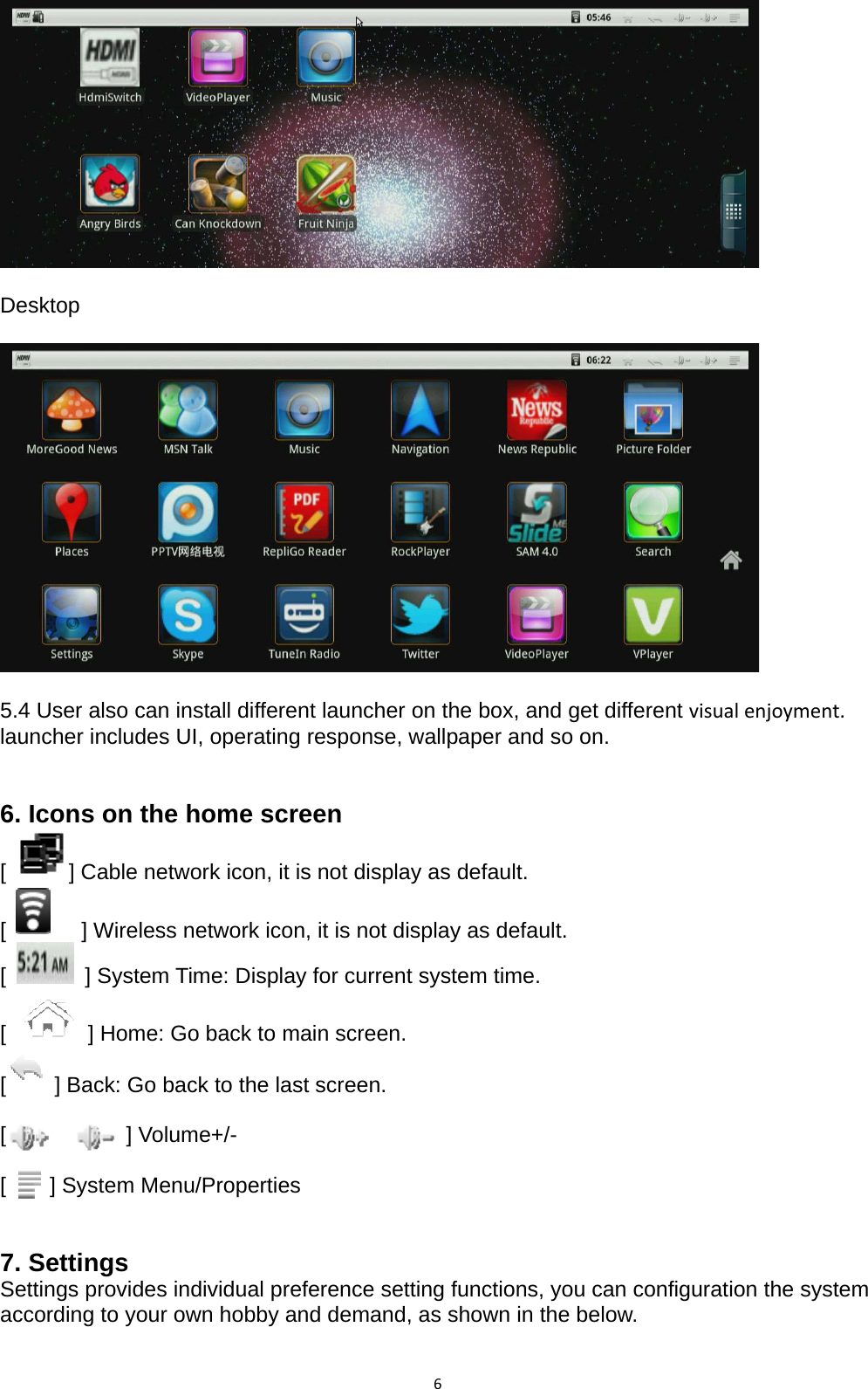 6   Desktop    5.4 User also can install different launcher on the box, and get different visualenjoyment. launcher includes UI, operating response, wallpaper and so on.     6. Icons on the home screen [  ] Cable network icon, it is not display as default. [  ] Wireless network icon, it is not display as default. [    ] System Time: Display for current system time. [] Home: Go back to main screen. [] Back: Go back to the last screen.  [           ] Volume+/-  [    ] System Menu/Properties   7. Settings Settings provides individual preference setting functions, you can configuration the system according to your own hobby and demand, as shown in the below.  