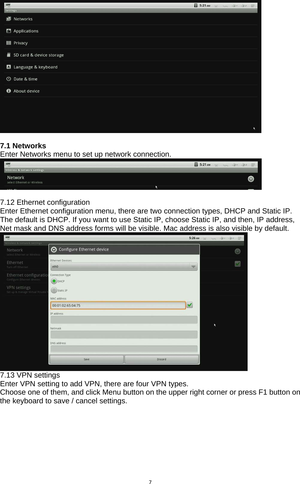 7  7.1 Networks Enter Networks menu to set up network connection.     7.12 Ethernet configuration Enter Ethernet configuration menu, there are two connection types, DHCP and Static IP. The default is DHCP. If you want to use Static IP, choose Static IP, and then, IP address, Net mask and DNS address forms will be visible. Mac address is also visible by default.  7.13 VPN settings Enter VPN setting to add VPN, there are four VPN types. Choose one of them, and click Menu button on the upper right corner or press F1 button on the keyboard to save / cancel settings.  