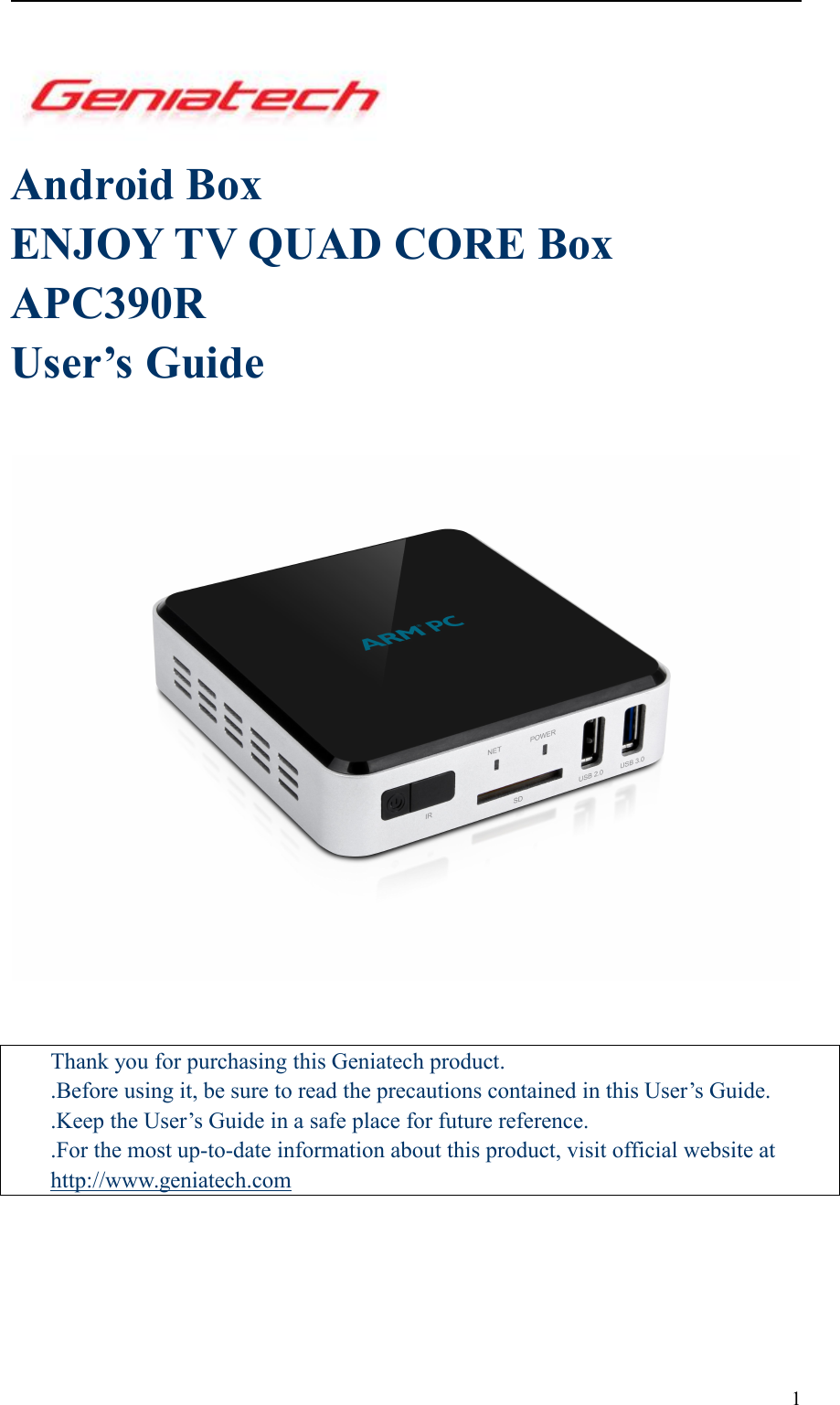 1Android BoxENJOY TV QUAD CORE BoxAPC390RUser’s GuideThank you for purchasing this Geniatech product..Before using it, be sure to read the precautions contained in this User’s Guide..Keep the User’s Guide in a safe place for future reference..For the most up-to-date information about this product, visit official website athttp://www.geniatech.com