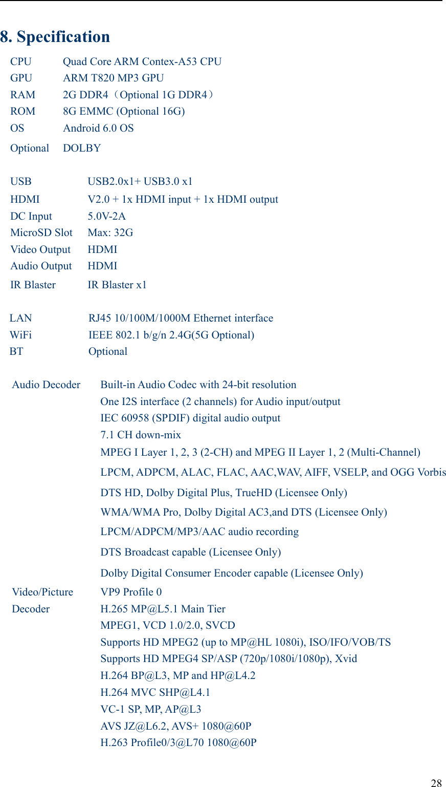 288. SpecificationCPUQuad Core ARM Contex-A53 CPUGPUARM T820 MP3 GPURAM2G DDR4（Optional 1G DDR4）ROM8G EMMC (Optional 16G)OSAndroid 6.0 OSOptionalDOLBYUSBUSB2.0x1+ USB3.0 x1HDMIV2.0 + 1x HDMI input + 1x HDMI outputDC Input5.0V-2AMicroSD SlotMax: 32GVideo OutputHDMIAudio OutputHDMIIR BlasterIR Blaster x1LANRJ45 10/100M/1000M Ethernet interfaceWiFiIEEE 802.1 b/g/n 2.4G(5G Optional)BTOptionalAudio DecoderBuilt-in Audio Codec with 24-bit resolutionOne I2S interface (2 channels) for Audio input/outputIEC 60958 (SPDIF) digital audio output7.1 CH down-mixMPEG I Layer 1, 2, 3 (2-CH) and MPEG II Layer 1, 2 (Multi-Channel)LPCM, ADPCM, ALAC, FLAC, AAC,WAV, AIFF, VSELP, and OGG VorbisDTS HD, Dolby Digital Plus, TrueHD (Licensee Only)WMA/WMA Pro, Dolby Digital AC3,and DTS (Licensee Only)LPCM/ADPCM/MP3/AAC audio recordingDTS Broadcast capable (Licensee Only)Dolby Digital Consumer Encoder capable (Licensee Only)Video/PictureDecoderVP9 Profile 0H.265 MP@L5.1 Main TierMPEG1, VCD 1.0/2.0, SVCDSupports HD MPEG2 (up to MP@HL 1080i), ISO/IFO/VOB/TSSupports HD MPEG4 SP/ASP (720p/1080i/1080p), XvidH.264 BP@L3, MP and HP@L4.2H.264 MVC SHP@L4.1VC-1 SP, MP, AP@L3AVS JZ@L6.2, AVS+ 1080@60PH.263 Profile0/3@L70 1080@60P
