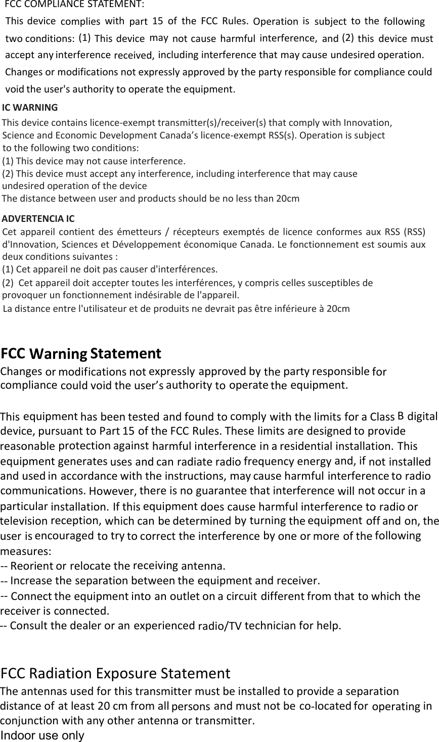 FCC COMPLIANCE STATEMENT:This device complies with part 15 of the FCC Rules. Operation is subject to the following two conditions: (1) This device may not cause harmful interference, and (2) this device must accept any interference received, including interference that may cause undesired operation. Changes or modifications not expressly approved by the party responsible for compliance could void the user&apos;s authority to operate the equipment. IC WARNING This device contains licence-exempt transmitter(s)/receiver(s) that comply with Innovation,Science and Economic Development Canada’s licence-exempt RSS(s). Operation is subjectto the following two conditions:(1) This device may not cause interference.(2) This device must accept any interference, including interference that may causeundesired operation of the deviceThe distance between user and products should be no less than 20cmADVERTENCIA IC Cet  appareil  contient  des  émetteurs  /  récepteurs  exemptés  de  licence  conformes  aux  RSS  (RSS) d&apos;Innovation, Sciences et Développement économique Canada. Le fonctionnement est soumis aux deux conditions suivantes :(1) Cet appareil ne doit pas causer d&apos;interférences.(2) Cet appareil doit accepter toutes les interférences, y compris celles susceptibles deprovoquer un fonctionnement indésirable de l&apos;appareil.La distance entre l&apos;utilisateur et de produits ne devrait pas être inférieure à 20cmFCCWarningStatementChangesormodificationsnotexpresslyapprovedbythepartyresponsibleforcompliancecouldvoidtheuser’sauthoritytooperatetheequipment.ThisequipmenthasbeentestedandfoundtocomplywiththelimitsforaClassBdigitaldevice,pursuanttoPart15oftheFCCRules.Theselimitsaredesignedtoprovidereasonableprotectionagainstharmfulinterferenceinaresidentialinstallation.Thisequipmentgeneratesusesandcanradiateradiofrequencyenergyand,ifnotinstalledandusedinaccordancewiththeinstructions,maycauseharmfulinterferencetoradiocommunications.However,thereisnoguaranteethatinterferencewillnotoccurinaparticularinstallation.Ifthisequipmentdoescauseharmfulinterferencetoradioortelevisionreception,whichcanbedeterminedbyturningtheequipmentoffandon,theuserisencouragedtotrytocorrecttheinterferencebyoneormoreofthefollowingmeasures:‐‐Reorientorrelocatethereceivingantenna.‐‐Increasetheseparationbetweentheequipmentandreceiver.‐‐Connecttheequipmentintoanoutletonacircuitdifferentfromthattowhichthereceiverisconnected.‐‐Consultthedealeroranexperiencedradio/TVtechnicianforhelp.FCCRadiationExposureStatementTheantennasusedforthistransmittermustbeinstalledtoprovideaseparationdistanceofatleast20cmfromallpersonsandmust not beco‐locatedforoperatingin conjunctionwithanyotherantennaortransmitter.Indoor use only