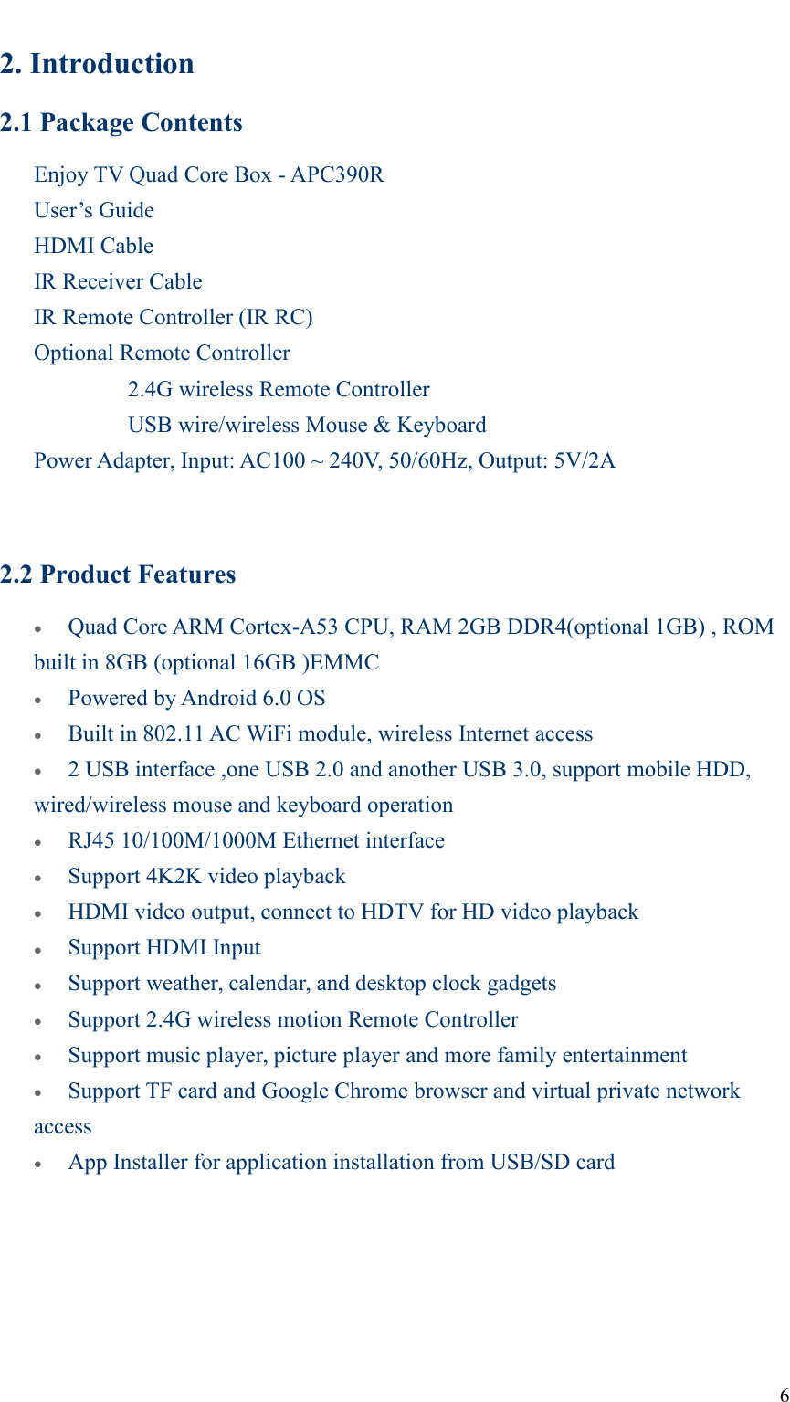 62. Introduction2.1 Package ContentsEnjoy TV Quad Core Box - APC390RUser’s GuideHDMI CableIR Receiver CableIR Remote Controller (IR RC)Optional Remote Controller2.4G wireless Remote ControllerUSB wire/wireless Mouse &amp; KeyboardPower Adapter, Input: AC100 ~ 240V, 50/60Hz, Output: 5V/2A2.2 Product FeaturesQuad Core ARM Cortex-A53 CPU, RAM 2GB DDR4(optional 1GB) , ROMbuilt in 8GB (optional 16GB )EMMCPowered by Android 6.0 OSBuilt in 802.11 AC WiFi module, wireless Internet access2 USB interface ,one USB 2.0 and another USB 3.0, support mobile HDD,wired/wireless mouse and keyboard operationRJ45 10/100M/1000M Ethernet interfaceSupport 4K2K video playbackHDMI video output, connect to HDTV for HD video playbackSupport HDMI InputSupport weather, calendar, and desktop clock gadgetsSupport 2.4G wireless motion Remote ControllerSupport music player, picture player and more family entertainmentSupport TF card and Google Chrome browser and virtual private networkaccessApp Installer for application installation from USB/SD card