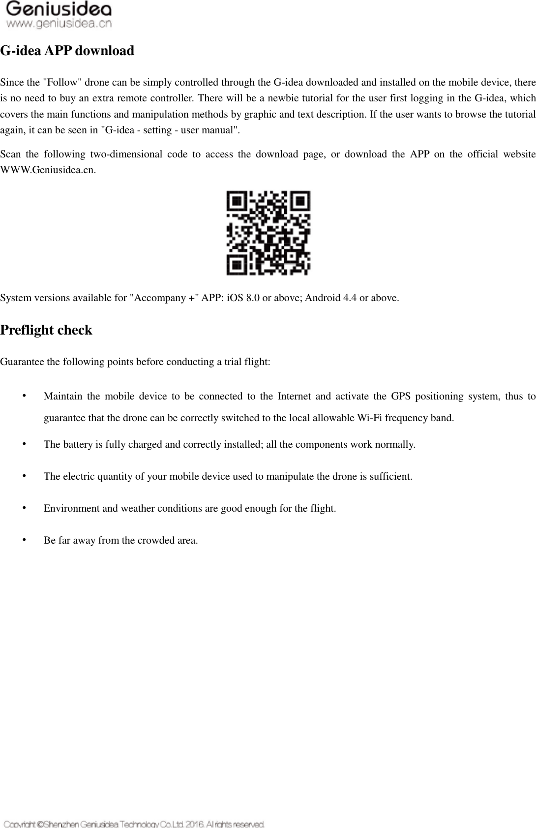   G-idea APP download Since the &quot;Follow&quot; drone can be simply controlled through the G-idea downloaded and installed on the mobile device, there is no need to buy an extra remote controller. There will be a newbie tutorial for the user first logging in the G-idea, which covers the main functions and manipulation methods by graphic and text description. If the user wants to browse the tutorial again, it can be seen in &quot;G-idea - setting - user manual&quot;. Scan  the  following  two-dimensional  code  to  access  the  download  page,  or  download  the  APP  on  the  official  website WWW.Geniusidea.cn.    System versions available for &quot;Accompany +&quot; APP: iOS 8.0 or above; Android 4.4 or above. Preflight check Guarantee the following points before conducting a trial flight: • Maintain the mobile  device to be  connected  to the  Internet  and  activate  the  GPS positioning  system,  thus  to guarantee that the drone can be correctly switched to the local allowable Wi-Fi frequency band. • The battery is fully charged and correctly installed; all the components work normally. • The electric quantity of your mobile device used to manipulate the drone is sufficient. • Environment and weather conditions are good enough for the flight. • Be far away from the crowded area.    