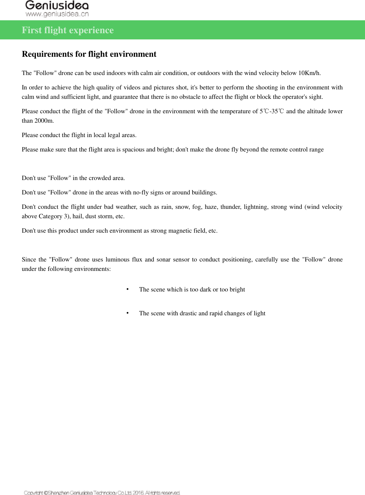   First flight experience   Requirements for flight environment The &quot;Follow&quot; drone can be used indoors with calm air condition, or outdoors with the wind velocity below 10Km/h. In order to achieve the high quality of videos and pictures shot, it&apos;s better to perform the shooting in the environment with calm wind and sufficient light, and guarantee that there is no obstacle to affect the flight or block the operator&apos;s sight. Please conduct the flight of the &quot;Follow&quot; drone in the environment with the temperature of 5℃-35℃ and the altitude lower than 2000m. Please conduct the flight in local legal areas. Please make sure that the flight area is spacious and bright; don&apos;t make the drone fly beyond the remote control range  Don&apos;t use &quot;Follow&quot; in the crowded area. Don&apos;t use &quot;Follow&quot; drone in the areas with no-fly signs or around buildings. Don&apos;t conduct the flight under bad weather, such as rain, snow, fog, haze, thunder, lightning, strong wind (wind velocity above Category 3), hail, dust storm, etc. Don&apos;t use this product under such environment as strong magnetic field, etc.  Since the &quot;Follow&quot; drone uses luminous flux and sonar sensor to conduct positioning, carefully use the  &quot;Follow&quot; drone under the following environments: • The scene which is too dark or too bright • The scene with drastic and rapid changes of light 