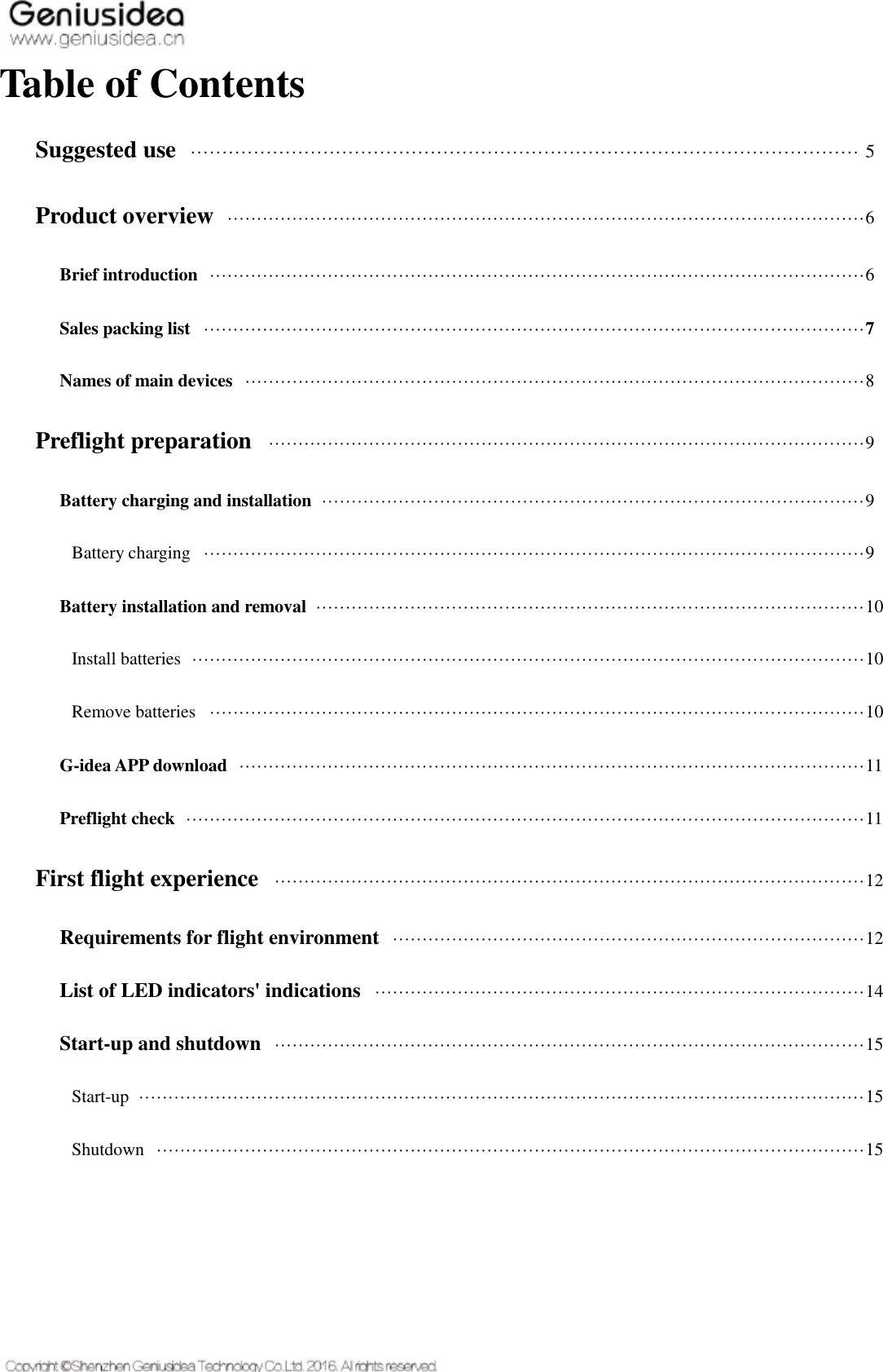   Table of Contents Suggested use   ·········································································································· 5 Product overview   ············································································································6 Brief introduction   ···············································································································6 Sales packing list   ················································································································7 Names of main devices   ·········································································································8 Preflight preparation   ·····································································································9 Battery charging and installation   ····························································································9 Battery charging   ················································································································9 Battery installation and removal   ·····························································································10 Install batteries   ··················································································································10 Remove batteries   ···············································································································10 G-idea APP download   ··········································································································11 Preflight check   ···················································································································11 First flight experience   ····································································································12 Requirements for flight environment   ················································································12 List of LED indicators&apos; indications   ···················································································14 Start-up and shutdown   ····································································································15 Start-up   ···························································································································15 Shutdown   ························································································································15    