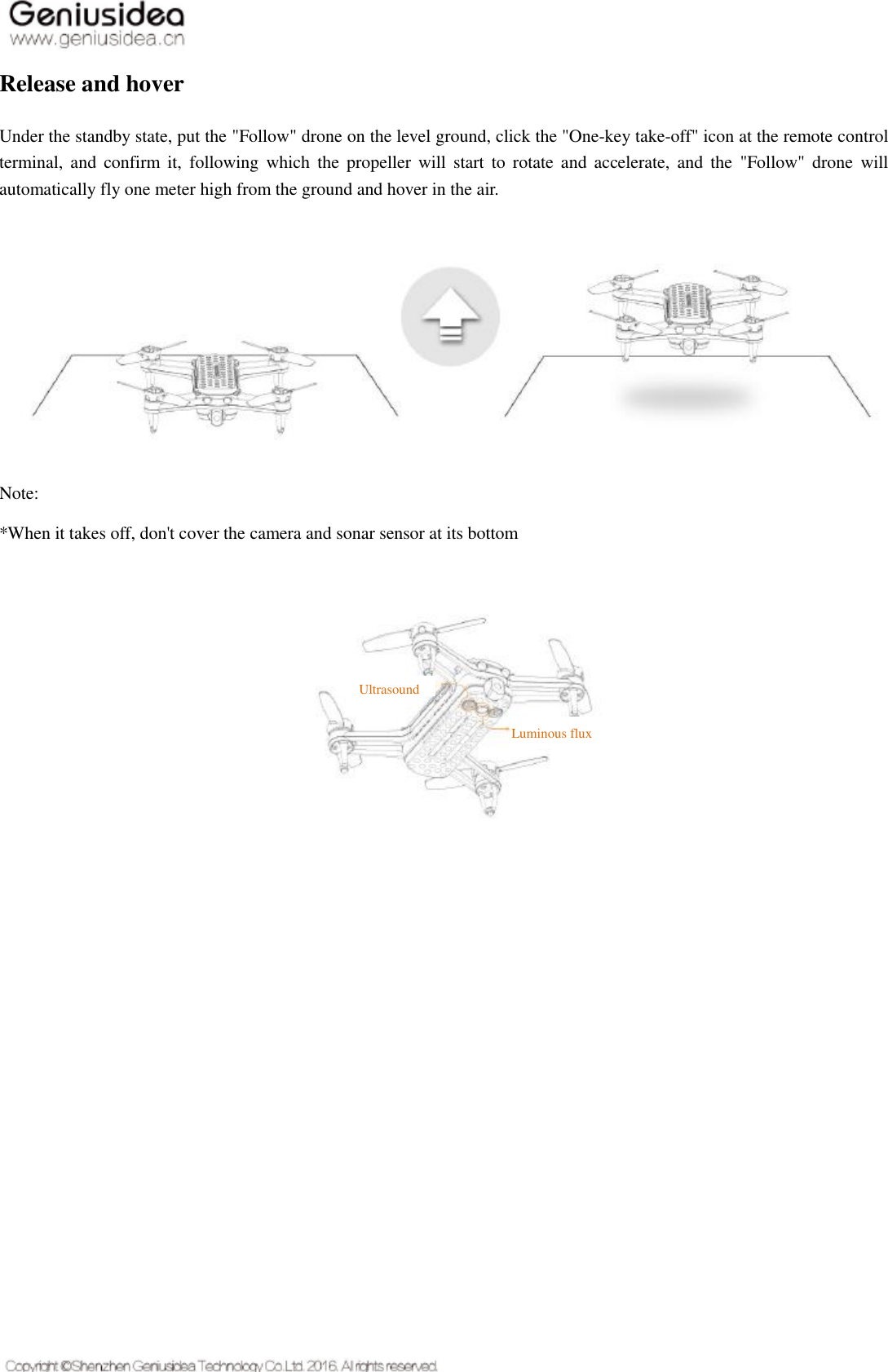   Release and hover Under the standby state, put the &quot;Follow&quot; drone on the level ground, click the &quot;One-key take-off&quot; icon at the remote control terminal,  and  confirm it,  following  which  the propeller will  start  to  rotate and  accelerate, and  the  &quot;Follow&quot;  drone  will automatically fly one meter high from the ground and hover in the air. Note: *When it takes off, don&apos;t cover the camera and sonar sensor at its bottom      Ultrasound   Luminous flux   