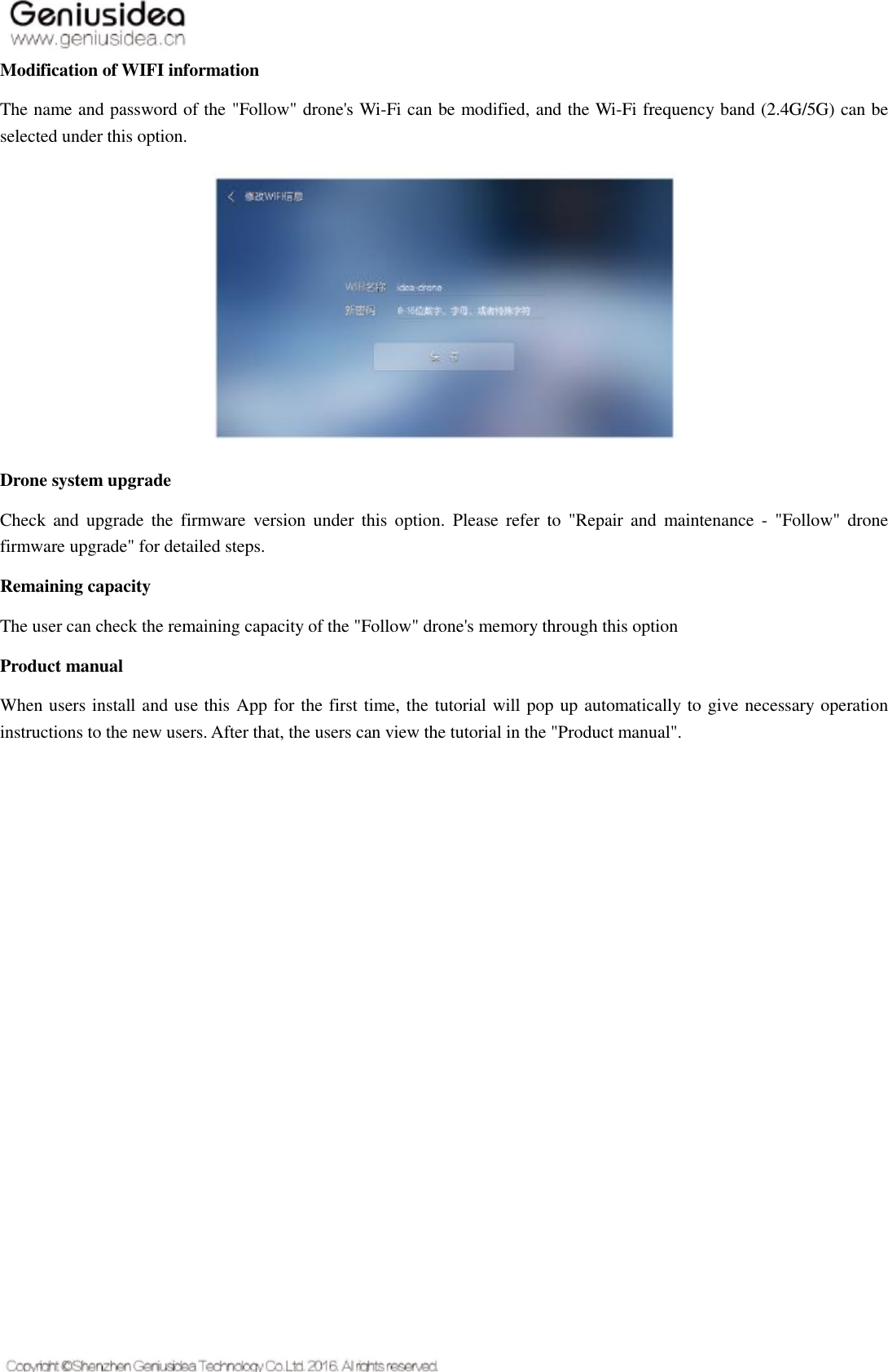   Modification of WIFI information The name and password of the &quot;Follow&quot; drone&apos;s Wi-Fi can be modified, and the Wi-Fi frequency band (2.4G/5G) can be selected under this option.  Drone system upgrade Check  and  upgrade  the  firmware  version under  this option.  Please  refer  to  &quot;Repair  and  maintenance  -  &quot;Follow&quot; drone firmware upgrade&quot; for detailed steps. Remaining capacity The user can check the remaining capacity of the &quot;Follow&quot; drone&apos;s memory through this option Product manual When users install and use this App for the first time, the tutorial will pop up automatically to give necessary operation instructions to the new users. After that, the users can view the tutorial in the &quot;Product manual&quot;.    