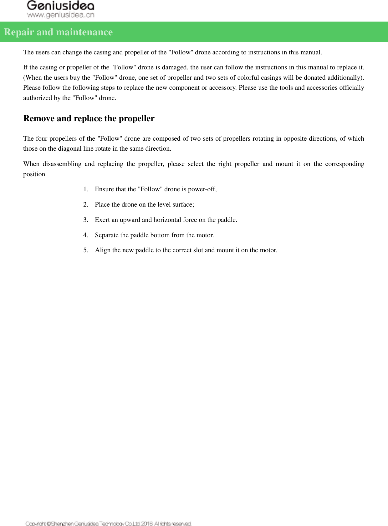   Repair and maintenance   The users can change the casing and propeller of the &quot;Follow&quot; drone according to instructions in this manual. If the casing or propeller of the &quot;Follow&quot; drone is damaged, the user can follow the instructions in this manual to replace it. (When the users buy the &quot;Follow&quot; drone, one set of propeller and two sets of colorful casings will be donated additionally). Please follow the following steps to replace the new component or accessory. Please use the tools and accessories officially authorized by the &quot;Follow&quot; drone. Remove and replace the propeller The four propellers of the &quot;Follow&quot; drone are composed of two sets of propellers rotating in opposite directions, of which those on the diagonal line rotate in the same direction. When  disassembling  and  replacing  the  propeller,  please  select  the  right  propeller  and  mount  it  on  the  corresponding position. 1. Ensure that the &quot;Follow&quot; drone is power-off, 2. Place the drone on the level surface; 3. Exert an upward and horizontal force on the paddle. 4. Separate the paddle bottom from the motor. 5. Align the new paddle to the correct slot and mount it on the motor.    