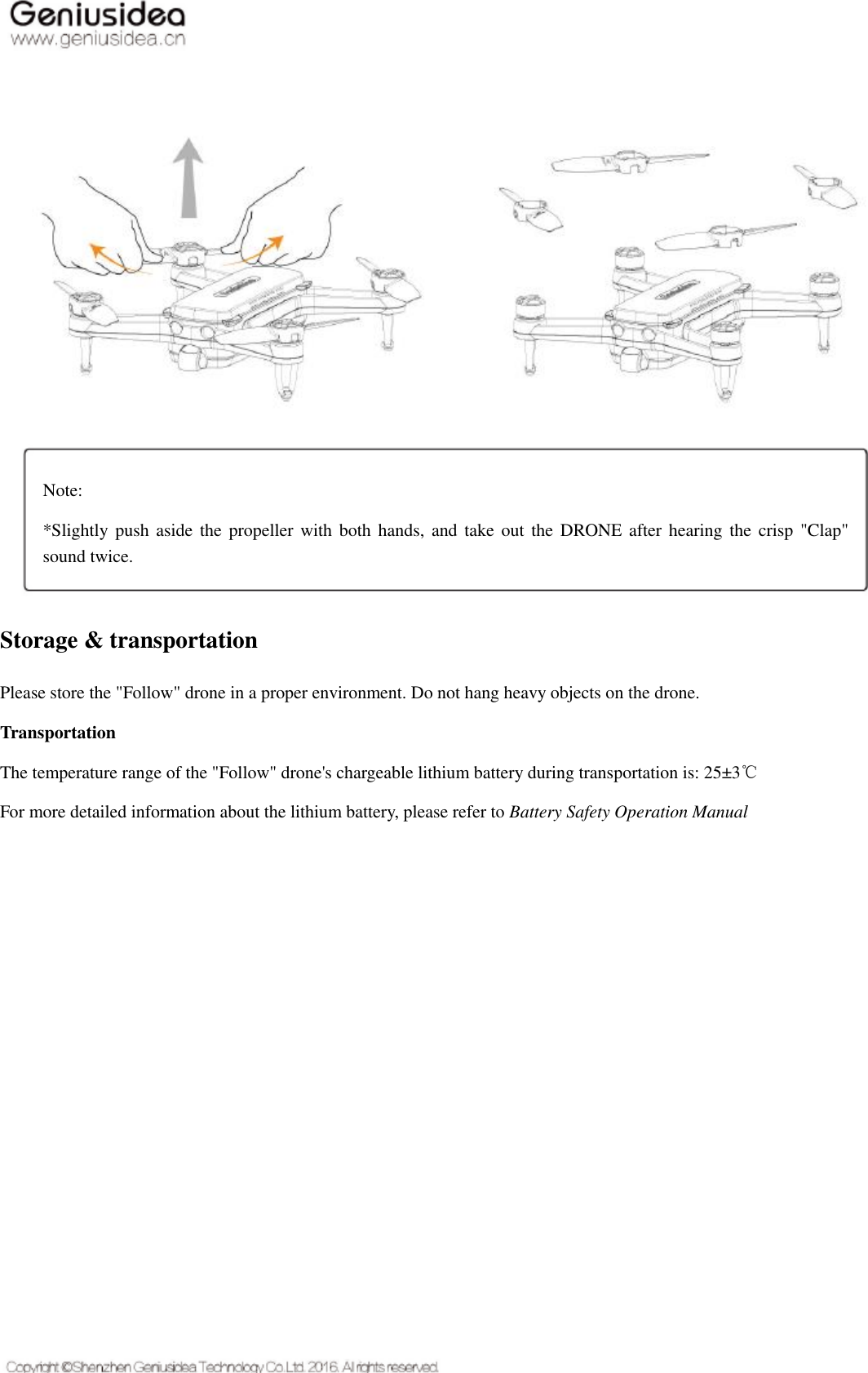     Storage &amp; transportation Please store the &quot;Follow&quot; drone in a proper environment. Do not hang heavy objects on the drone. Transportation The temperature range of the &quot;Follow&quot; drone&apos;s chargeable lithium battery during transportation is: 25±3℃ For more detailed information about the lithium battery, please refer to Battery Safety Operation Manual    Note:   *Slightly push aside the propeller with both hands,  and take out the  DRONE after hearing the crisp &quot;Clap&quot; sound twice.   