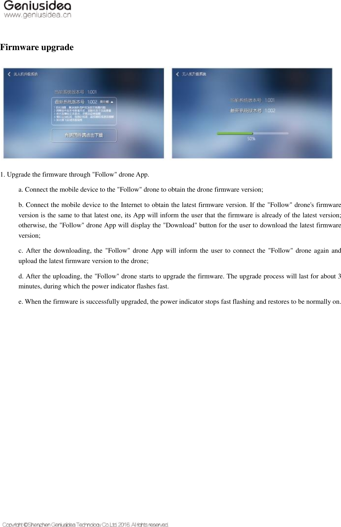    Firmware upgrade  1. Upgrade the firmware through &quot;Follow&quot; drone App. a. Connect the mobile device to the &quot;Follow&quot; drone to obtain the drone firmware version; b. Connect the mobile device to the Internet to obtain the latest firmware version. If the &quot;Follow&quot; drone&apos;s firmware version is the same to that latest one, its App will inform the user that the firmware is already of the latest version; otherwise, the &quot;Follow&quot; drone App will display the &quot;Download&quot; button for the user to download the latest firmware version; c. After the downloading, the  &quot;Follow&quot; drone App will inform the user to connect the  &quot;Follow&quot; drone again and upload the latest firmware version to the drone; d. After the uploading, the &quot;Follow&quot; drone starts to upgrade the firmware. The upgrade process will last for about 3 minutes, during which the power indicator flashes fast. e. When the firmware is successfully upgraded, the power indicator stops fast flashing and restores to be normally on.    