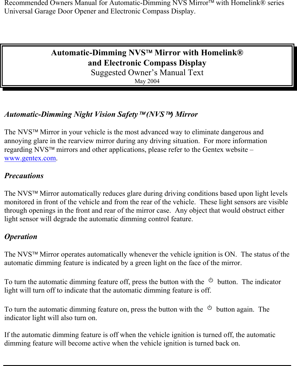 Recommended Owners Manual for Automatic-Dimming NVS Mirror with Homelink® series Universal Garage Door Opener and Electronic Compass Display.    Automatic-Dimming NVS Mirror with Homelink®  and Electronic Compass Display Suggested Owner’s Manual Text May 2004   Automatic-Dimming Night Vision Safety (NVS) Mirror   The NVS Mirror in your vehicle is the most advanced way to eliminate dangerous and annoying glare in the rearview mirror during any driving situation.  For more information regarding NVS mirrors and other applications, please refer to the Gentex website – www.gentex.com.  Precautions  The NVS Mirror automatically reduces glare during driving conditions based upon light levels monitored in front of the vehicle and from the rear of the vehicle.  These light sensors are visible through openings in the front and rear of the mirror case.  Any object that would obstruct either light sensor will degrade the automatic dimming control feature.  Operation  The NVS Mirror operates automatically whenever the vehicle ignition is ON.  The status of the automatic dimming feature is indicated by a green light on the face of the mirror.  To turn the automatic dimming feature off, press the button with the   button.  The indicator light will turn off to indicate that the automatic dimming feature is off.  To turn the automatic dimming feature on, press the button with the   button again.  The indicator light will also turn on.  If the automatic dimming feature is off when the vehicle ignition is turned off, the automatic dimming feature will become active when the vehicle ignition is turned back on.    