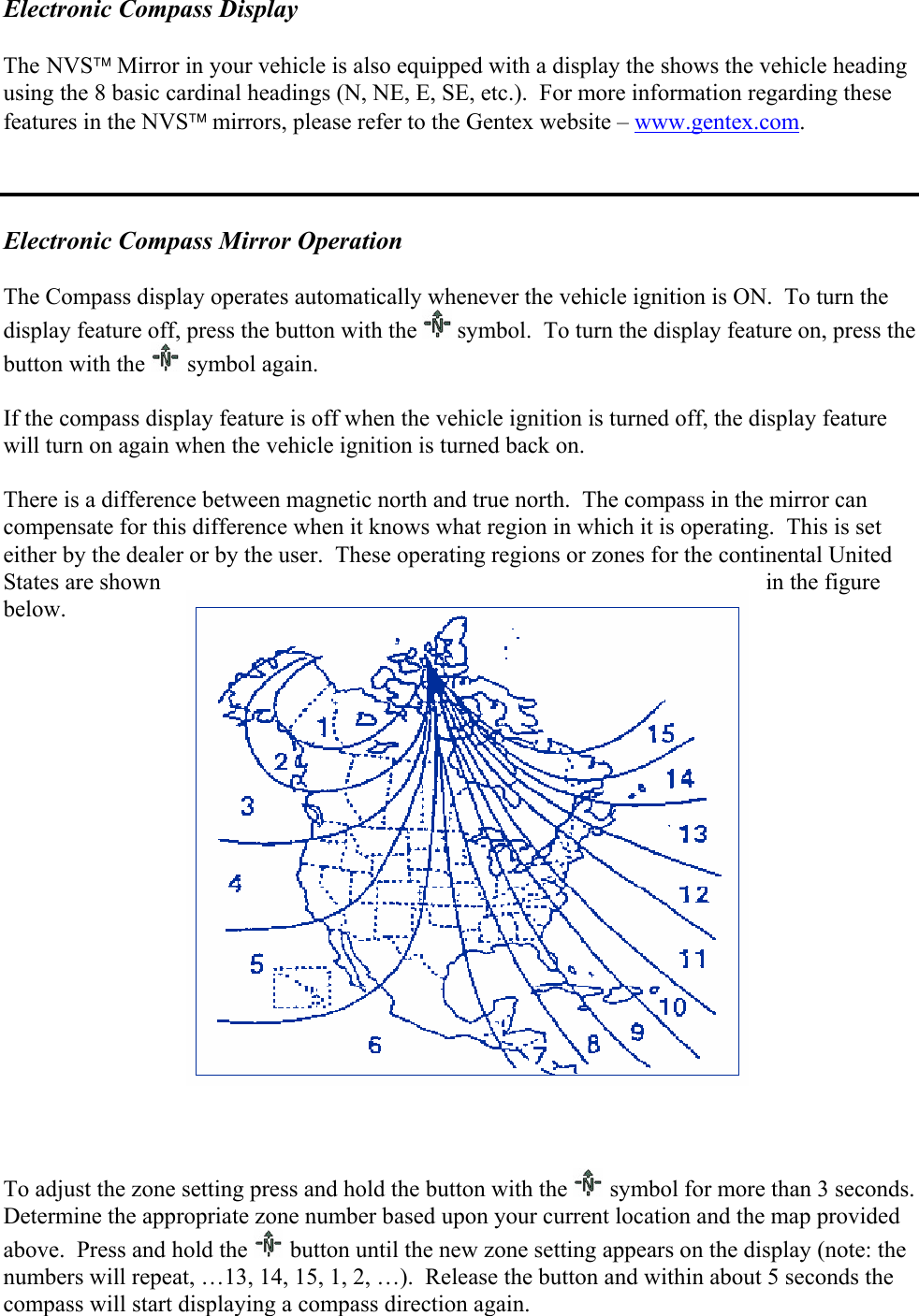 Electronic Compass Display   The NVS Mirror in your vehicle is also equipped with a display the shows the vehicle heading using the 8 basic cardinal headings (N, NE, E, SE, etc.).  For more information regarding these features in the NVS mirrors, please refer to the Gentex website – www.gentex.com.    Electronic Compass Mirror Operation  The Compass display operates automatically whenever the vehicle ignition is ON.  To turn the display feature off, press the button with the   symbol.  To turn the display feature on, press the button with the   symbol again.  If the compass display feature is off when the vehicle ignition is turned off, the display feature will turn on again when the vehicle ignition is turned back on.  There is a difference between magnetic north and true north.  The compass in the mirror can compensate for this difference when it knows what region in which it is operating.  This is set either by the dealer or by the user.  These operating regions or zones for the continental United States are shown  in the figure below.                    To adjust the zone setting press and hold the button with the   symbol for more than 3 seconds.  Determine the appropriate zone number based upon your current location and the map provided above.  Press and hold the   button until the new zone setting appears on the display (note: the numbers will repeat, …13, 14, 15, 1, 2, …).  Release the button and within about 5 seconds the compass will start displaying a compass direction again.  