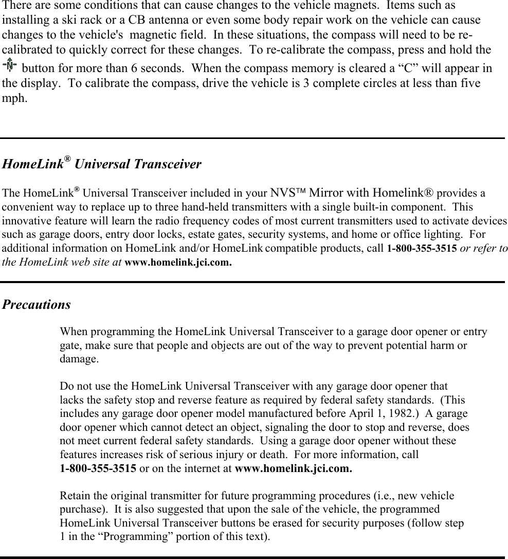  There are some conditions that can cause changes to the vehicle magnets.  Items such as installing a ski rack or a CB antenna or even some body repair work on the vehicle can cause changes to the vehicle&apos;s  magnetic field.  In these situations, the compass will need to be re-calibrated to quickly correct for these changes.  To re-calibrate the compass, press and hold the  button for more than 6 seconds.  When the compass memory is cleared a “C” will appear in the display.  To calibrate the compass, drive the vehicle is 3 complete circles at less than five mph.    HomeLink® Universal Transceiver  The HomeLink® Universal Transceiver included in your NVS Mirror with Homelink® provides a convenient way to replace up to three hand-held transmitters with a single built-in component.  This innovative feature will learn the radio frequency codes of most current transmitters used to activate devices such as garage doors, entry door locks, estate gates, security systems, and home or office lighting.  For additional information on HomeLink and/or HomeLink compatible products, call 1-800-355-3515 or refer to the HomeLink web site at www.homelink.jci.com.                                                                                                                                                                  Precautions   When programming the HomeLink Universal Transceiver to a garage door opener or entry    gate, make sure that people and objects are out of the way to prevent potential harm or   damage.    Do not use the HomeLink Universal Transceiver with any garage door opener that    lacks the safety stop and reverse feature as required by federal safety standards.  (This    includes any garage door opener model manufactured before April 1, 1982.)  A garage   door opener which cannot detect an object, signaling the door to stop and reverse, does    not meet current federal safety standards.  Using a garage door opener without these    features increases risk of serious injury or death.  For more information, call   1-800-355-3515 or on the internet at www.homelink.jci.com.    Retain the original transmitter for future programming procedures (i.e., new vehicle    purchase).  It is also suggested that upon the sale of the vehicle, the programmed   HomeLink Universal Transceiver buttons be erased for security purposes (follow step    1 in the “Programming” portion of this text).   