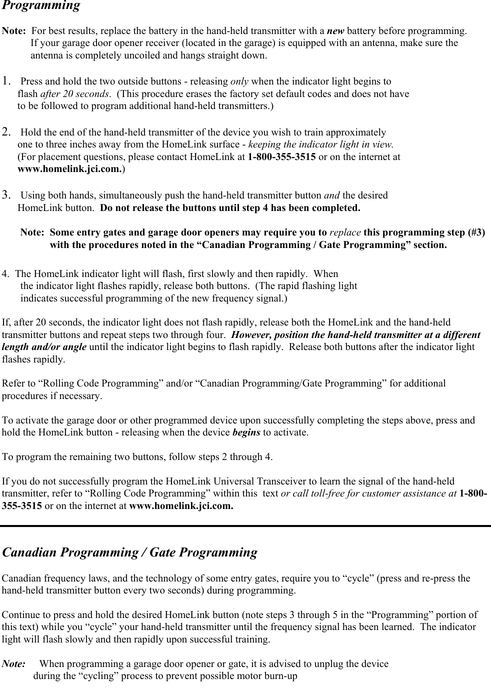 Programming   Note:  For best results, replace the battery in the hand-held transmitter with a new battery before programming.            If your garage door opener receiver (located in the garage) is equipped with an antenna, make sure the             antenna is completely uncoiled and hangs straight down.  1.  Press and hold the two outside buttons - releasing only when the indicator light begins to        flash after 20 seconds.  (This procedure erases the factory set default codes and does not have        to be followed to program additional hand-held transmitters.)  2.  Hold the end of the hand-held transmitter of the device you wish to train approximately        one to three inches away from the HomeLink surface - keeping the indicator light in view.         (For placement questions, please contact HomeLink at 1-800-355-3515 or on the internet at        www.homelink.jci.com.)  3.  Using both hands, simultaneously push the hand-held transmitter button and the desired       HomeLink button.  Do not release the buttons until step 4 has been completed.         Note:  Some entry gates and garage door openers may require you to replace this programming step (#3)       with the procedures noted in the “Canadian Programming / Gate Programming” section.  4.  The HomeLink indicator light will flash, first slowly and then rapidly.  When  the indicator light flashes rapidly, release both buttons.  (The rapid flashing light  indicates successful programming of the new frequency signal.)  If, after 20 seconds, the indicator light does not flash rapidly, release both the HomeLink and the hand-held transmitter buttons and repeat steps two through four.  However, position the hand-held transmitter at a different length and/or angle until the indicator light begins to flash rapidly.  Release both buttons after the indicator light flashes rapidly.  Refer to “Rolling Code Programming” and/or “Canadian Programming/Gate Programming” for additional procedures if necessary.  To activate the garage door or other programmed device upon successfully completing the steps above, press and hold the HomeLink button - releasing when the device begins to activate.  To program the remaining two buttons, follow steps 2 through 4.  If you do not successfully program the HomeLink Universal Transceiver to learn the signal of the hand-held transmitter, refer to “Rolling Code Programming” within this  text or call toll-free for customer assistance at 1-800-355-3515 or on the internet at www.homelink.jci.com.   Canadian Programming / Gate Programming  Canadian frequency laws, and the technology of some entry gates, require you to “cycle” (press and re-press the hand-held transmitter button every two seconds) during programming.    Continue to press and hold the desired HomeLink button (note steps 3 through 5 in the “Programming” portion of this text) while you “cycle” your hand-held transmitter until the frequency signal has been learned.  The indicator light will flash slowly and then rapidly upon successful training.  Note:  When programming a garage door opener or gate, it is advised to unplug the device              during the “cycling” process to prevent possible motor burn-up  