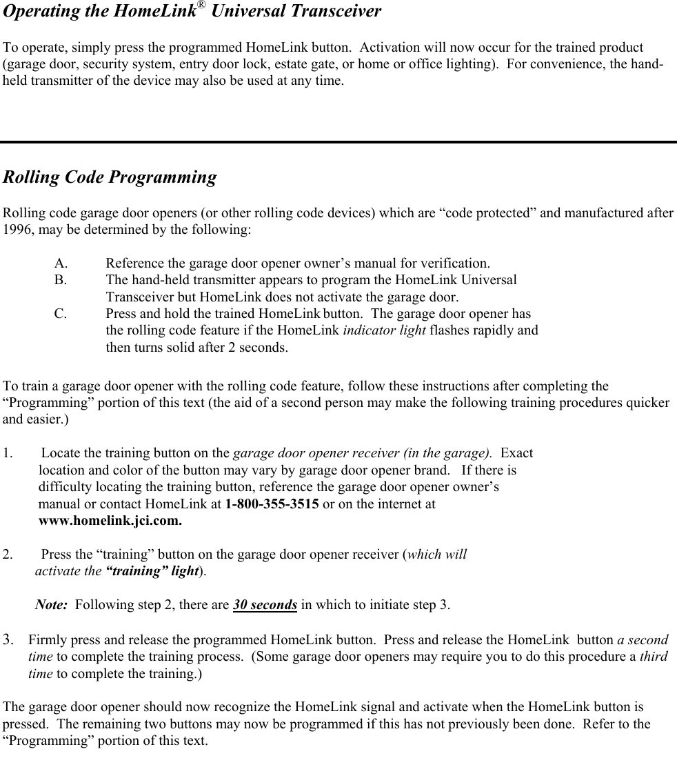   Operating the HomeLink® Universal Transceiver  To operate, simply press the programmed HomeLink button.  Activation will now occur for the trained product (garage door, security system, entry door lock, estate gate, or home or office lighting).  For convenience, the hand-held transmitter of the device may also be used at any time.     Rolling Code Programming   Rolling code garage door openers (or other rolling code devices) which are “code protected” and manufactured after 1996, may be determined by the following:  A.  Reference the garage door opener owner’s manual for verification.   B.  The hand-held transmitter appears to program the HomeLink Universal      Transceiver but HomeLink does not activate the garage door. C.  Press and hold the trained HomeLink button.  The garage door opener has  the rolling code feature if the HomeLink indicator light flashes rapidly and  then turns solid after 2 seconds.  To train a garage door opener with the rolling code feature, follow these instructions after completing the “Programming” portion of this text (the aid of a second person may make the following training procedures quicker and easier.)  1.  Locate the training button on the garage door opener receiver (in the garage).  Exact     location and color of the button may vary by garage door opener brand.   If there is     difficulty locating the training button, reference the garage door opener owner’s     manual or contact HomeLink at 1-800-355-3515 or on the internet at      www.homelink.jci.com.  2.  Press the “training” button on the garage door opener receiver (which will           activate the “training” light).           Note:  Following step 2, there are 30 seconds in which to initiate step 3.  3.  Firmly press and release the programmed HomeLink button.  Press and release the HomeLink  button a second time to complete the training process.  (Some garage door openers may require you to do this procedure a third time to complete the training.)    The garage door opener should now recognize the HomeLink signal and activate when the HomeLink button is pressed.  The remaining two buttons may now be programmed if this has not previously been done.  Refer to the “Programming” portion of this text.      